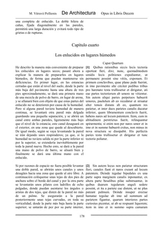M. Vitruvii Pollionis De Architectura Opus in Libris Decem
178
una completa de enlucido. La doble hilera de
cañas, fijada diagonalmente en las paredes,
permitirá una larga duración y evitará todo tipo de
grietas o de rupturas.
Capítulo cuarto
Los enlucidos en lugares húmedos
Caput Quartum
He descrito la manera más conveniente de preparar
los enlucidos en lugares secos; pasaré ahora a
explicar la manera de prepararlos en lugares
húmedos, de forma que puedan mantenerse sin
deficiencias. En primer lugar, en las estancias
cerradas que están al nivel del suelo, desde la parte
más baja del pavimento hasta una altura de tres
pies aproximadamente, se dará una primera mano
de una mezcla de polvo de barro, en lugar de arena,
y se allanará bien con objeto de que estas partes del
enlucido no se deterioren por causa de la humedad.
Pero si alguna pared tuviera humedad de manera
continua, se levantará otra pared más delgada
guardando una pequeña separación, y se abrirá un
canal entre ambas paredes, ligeramente más bajo
que el nivel de la estancia; este canal desaguará en
el exterior, en una zona que quede al descubierto.
De igual modo, según se vaya levantando la pared
se irán dejando unos respiraderos; ya que, si la
humedad no tuviera salida ni por la parte inferior ni
por la superior, se extendería inevitablemente por
toda la pared nueva. Hecho esto, se dará a la pared
una mano de polvo de barro, se alisará bien y
finalmente se dará una última mano con el
enlucido.
[1] Quibus rationibus siccis locis tectoria
oporteat fieri, dixi; nunc, quemadmodum
umidis locis politiones expediantur, ut
permanere possint sine vitiis, exponam. Et
primum conclavibus, quae plano pede fuerint,
in imo pavimento alte circiter pedibus tribus
pro harenato testa trullissetur et dirigatur, uti
eae partes tectoriorum ab umore ne vitientur.
Sin autem aliqui paries perpetuos habuerit
umores, paululum ab eo recedatur et struatur
alter tenuis distans ab eo, quantum res
patietur, et inter duos parietes canalis ducatur
inferior, quam libramentum conclavis fuerit,
habens nares ad locum patentem. Item, cum in
altitudinem perstrictus fuerit, relinquantur
spirarmenta; si enim non per nares umor et in
imo et in summo habuerit exitus, non minus in
nova structura se dissipabit. His perfectis
paries testa trullissetur et dirigatur et tunc
tectorio poliatur.
Si por razones de espacio no fuera posible levantar
una doble pared, se abrirán unos canales y unos
desagües hacia una zona que quede al aire libre. A
continuación colóquense unas tejas de dos pies de
anchura sobre el borde del canal y por la otra parte
se levantarán unos pilares con ladrillos de ocho
pulgadas, donde puedan asentarse los ángulos o
aristas de dos tejas, que disten de la pared no más
de un palmo. Se asegurarán a la pared
posteriormente unas tejas curvadas, en toda su
verticalidad, desde la parte más baja hasta la parte
superior; se untarán de pez por su parte interior,
[2] Sin autem locus non patietur structuram
fieri, canales fiant et nares exeant ad locum
patentem. Deinde tegulae bipedales ex una
parte supra marginem canalis inponantur, ex
altera parte besalibus pilae substruantur, in
quibus duarum tegularum anguli sedere
possint, et ita a pariete eae distent, ut ne plus
pateant palmum. Deinde insuper erectae
hamatae tegulae ab imo ad summum ad
parietem figantur, quarum interiores partes
curiosius picentur, ut ab se respuant liquorem;
item in imo et in summo supra camaram
 