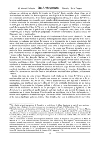 M. Vitruvii Pollionis De Architectura Opus in Libris Decem
17
editores, no publicara su edición del tratado de Vitruvio64
Baste recordar ahora cómo, en el
frontispicio de su traducción, Perrault presenta una alegoría de las intenciones y del contenido de
sus comentarios e ilustraciones, de tal manera que la arquitectura entrega, sí, el tratado de Vitruvio a
la monar quia francesa, pero teniendo como modelos edificios nacionales franceses proyectados por
el mismo arquitecto. En este sentido, más radical resulta aún una versión de ese grabado realizada,
en 1764, por José de Castañeda y en la cual la arquitectura, en su gesto de entrega a la monarquía
española, ha sustituido el libro de Vitruvio por la planta del monasterio de El Escorial, cuyo alzado
sirve de modelo ahora para la práctica de la arquitectura65
. Aunque es cierto, como se ha podido
comprobar, que el propio Felipe II era comparado a Vitruvio y su monasterio a la ciudad ideada por
Dinócrates para el monte Athos.
No era, sin duda, «tuto il mondo» lo que el vitruvianismo italiano quería reconstruir. En todo
caso, se trataba de poder restituir la grandeza de la arquitectura antigua como garante de las nuevas
decisiones proyectuales que habían de tomarse en la construcción de la nueva arquitectura, del
nuevo clasicismo, cuyo afán universalista no pretendía cobijar toda la arquitectura, sino expulsar de
su ámbito las tradiciones ajenas a las nuevas ideas sobre la arquitectura de la Antigüedad, cuyas
reglas se creía encontrar codificadas en Vitruvio. Es verdad que Cesariano aspiraba a que su
profesión fuera reconocida como arte liberal, que el arquitecto fuera considerado un intelectual,
pero con independencia de los lenguajes: la teoría vitruviana amparaba cualquier opción, sus teorías
y reglas podían ilustrarse con arquitecturas locales y contemporáneas a Cesariano. Mientras tanto,
Bramante, Rafael, los Sangallo, Barbaro o Palladio unían la aspiración de Cesariano a la
reconstrucción inequívoca de un nuevo clasicismo y, para conseguirlo, debían marcar una distancia
histórica, ideológica, política y lingüística con el pasado medieval y sus tradiciones. Para estos
arquitectos e intelectuales humanistas Vitruvio era un instrumento, incluso, a veces, beligerante,
como ocurrirá con la edición de Barbaro, ilustrada por Palladio, cuyo destino veneciano ha sido
puesto de manifiesto por Tafuri, señalando el carácter polémico que la romanitas defendida en esa
traducción y comentarios planteaba frente a las tradiciones arquitectónicas, políticas y religiosas de
Venecia.
Desde este punto de vista, el rigor filológico en el estudio de las reglas de Vitruvio y en su
confrontación con los restos de la arquitectura romana se convierte en un objetivo a la vez
ensimismado e histórico. Así, por un lado, Vitruvio puede ser usado para legitimar la teoría de la
arquitectura, para establecer una nueva idea del proyecto implicada directamente en las nuevas
necesidades de representación del poder, político o religioso, y como instrumento para ejercer la
crítica de la arquitectura en función de un paradigma a la vez conceptual y figurativo. El De
Architectura se convertía así, desde mediados del siglo XVI, en una especie de maqueta de la
arquitectura, de la misma forma que Vitruvio podía ser identificado con la figura del arquitecto, y
no sólo en un repertorio de modelos o tipos, con ser esta última función decisiva en la construcción
de las nuevas tipologías (palacios, teatros, villas, templos, etc.) y en la codificación del nuevo len-
64
En relación al antivitruvianismo de Perrault y su posición en el debate francés de la quérelle entre antiguos y
modernos véase J. Rykwert, Los primeros modernos. Los arquitectos del siglo XVIII, Barcelona, 1982.
65
Sobre la versión de J. de Castañeda de C. Perrault, Compendio de los diez libros de arquitectura de Vitruvio, Madrid,
1761, y, en general, sobre el vitruvianismo y la influencia de Perrault en la España del siglo XVIll véanse J. Bérchez,
«La difusión de Vitruvio en el marco del neoclasicismo español», introducción a la edición facsímil de la traducción de
Castañeda, Murcia, 1981; C. Sambricio, La arquitectura española de la Ilustración, Madrid, 1986, y mis estudios sobre
José Ortiz y Sanz, ya mencionados.
Sobre el vitruvianismo en España, desde la primera traducción impresa de Miguel de Urrea, publicada en Alcalá de
Henares en 1582, a las diferentes ediciones de su tratado, unas manuscritas y otras impresas, falta aún un estudio de
conjunto. Mientras tanto véanse las referencias bibliográficas recogidas en este estudio y J. E. García Melero, «Las
ediciones españolas de De Architectura de Vitruvio», en Fragmentos, núms. 8-9, 1986, págs.102-131; F. Marías y A.
Bustamante, «Las "Medidas" de Diego de Sagredo», introducción a la edición facsímil de D. de Sagredo, Medidas del
Romano, Madrid, 1986, págs. 3-139. De la edición de Urrea puede consultarse la edición facsímil, con prólogo de Luis
Moya, M. Vitruvio, De Architectura (Alcalá de Henares, 1582), Valencia, 1978.
 
