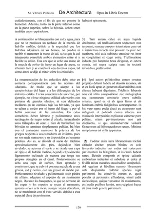 M. Vitruvii Pollionis De Architectura Opus in Libris Decem
179
cuidadosamente, con el fin de que no penetre la
humedad. Además, tanto en la parte inferior como
en la parte superior, sobre la bóveda, deben tener
también unos respiraderos.
habeant spiramenta.
A continuación se blanquearán con cal y agua, para
que no se produzca un rechazo de la mezcla de
ladrillo molido; debido a la sequedad que los
ladrillos adquieren en los hornos, no pueden ni
recibir ni mantener la mano de cal, salvo que la cal
interpuesta consolide ambos elementos entre sí y
facilite su unión. Una vez que se eche una mano de
la mezcla de polvo de barro en lugar de arena, se
allanará bien y se concluirá con diversas capas, tal
como antes se dijo al tratar sobre los enlucidos.
3] Tum autem calce ex aqua liquida
dealbentur, uti trullissationem testaceam non
respuant; namque propter ieiunitatem quae est
a fornacibus excocta non possunt recipere nec
sustinere, nisi calx subiecta utrasque res inter
se conglutinet et cogat coire. Trullissatione
inducta pro harenato testa dirigatur, et cetera
omnia, uti supra scripta sunt in tectorii
rationibus, perficiantur.
La ornamentación de los enlucidos debe estar en
correcta correspondencia con las normas del
«decoro», de modo que se adapte a las
características del lugar y a las diferencias de los
distintos estilos. En los comedores de invierno, por
ejemplo, no ofrece ninguna utilidad adornarlos con
pinturas de grandes objetos, ni con delicadas
molduras en las cornisas bajo las bóvedas, ya que
se echan a perder por el humo del fuego y por el
hollín continuo de las antorchas. En estos
comedores deben labrarse y pulimentarse unos
rectángulos de negro sobre el zócalo, intercalando
unos triángulos de ocre, o bien de bermellón; las
bóvedas se terminan simplemente pulidas. Irá bien
con el pavimento mantener la práctica de los
griegos respecto a sus comedores de invierno, pues
no son nada suntuosos y su disposición es bastante
práctica. Así es, se ahonda el suelo del triclinio
aproximadamente dos pies, dejándolo bien
nivelado; se apisona el suelo y se tiende una capa
de ripio o de ladrillo molido, dejando el pavimento
ligeramente inclinado de manera que tenga sus
propios desagües en el canal. Posteriormente se
echa una capa de carbón, bien apretado y
consistente, que se cubrirá con una mezcla de arena
gruesa, cal y ceniza, con un grosor de medio pie.
Perfectamente nivelado y pulimentado «con piedra
de afilar», adquiere el aspecto de un pavimento
negro. Durante los banquetes, lo que se derrame de
las copas y los esputos se secan al momento;
quienes sirven a la mesa, aunque vayan descalzos,
no se mancharán con el vino vertido, debido a esta
especial clase de pavimento.
[4] Ipsi autem politionibus eorum ornatus
proprios debent habere ad decoris rationes, uti
et ex locis aptas et generum discriminibus non
alienas habeant dignitates. Tricliniis hibernis
non est utilis compositione nec melographia
nec camerarum coronario opere subtilis
ornatus, quod ea et ab ignis fumo et ab
luminum crebris fuliginibus conrumpuntur. In
his vero supra podia abaci ex atramento sunt
subigendi et poliendi cuneis silaceis seu
miniaceis interpositis; explicatae camerae pure
politae; etiam pavimentorum non erit
displicens, si qui animadvertere voluerit
Graecorum ad hibernaculorum usum. Minime
sumptuosus est utilis apparatus.
[5] Foditur enim intra libramentum triclini
altitudo circiter pedum binûm, et solo
festucato inducitur aut rudus aut testaceum
pavimentum ita fastigatum, ut in canali habeat
nares. Deinde congestis et spisse calcatis
carbonibus inducitur et sabulone et calce et
favilla mixta materies crassitudine semipedali.
Ad regulam et libellam summo libramento
cote despumato redditur species nigri
pavimenti. Ita conviviis eorum et, quod
poculis et pytismatis effundetur, simul cadit
siccescitque, quique versantur ibi ministrantes,
etsi nudis pedibus fuerint, non recipiunt fraces
ab eius modi genere pavimenti.
 