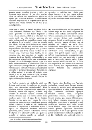 M. Vitruvii Pollionis De Architectura Opus in Libris Decem
181
soportan como pequeños templos y sobre sus
frontones hacen emerger de las raíces muchos
tallos con volutas, que absurdamente sir-ven de
soporte para estatuillas sedentes; y también otros
tallos más pequeños que en su parte central poseen
figuritas con cabeza humana por un lado y de
animal por otro.
surgentes ex radicibus cum volutis teneri
plures habentes in se sine ratione sedentia
sigilla, non minus coliculi dimidiata habentes
sigilla alia humanis alia bestiarum capitibus.
Todo esto ni existe, ni existió ni puede existir.
Estas costumbres modernas han forzado a que
jueces ignorantes nos han hecho despreciar la
buena calidad artística, debido a su estupidez, pues
¿cómo puede una caña soportar realmente un
techo, o cómo puede un candelabro sostener todos
los adornos de un frontón?, ¿cómo un pequeño
tallo frágil y delicado puede sustentar una estatua
sedente?, ¿cómo pueden salir de unas raíces y de
pequeños tallos unas flores por un lado y además
unas figuritas con doble rostro? Muchas son las
personas que, observando tales fraudes, no los
censuran, sino que muestran su agrado, sin
percatarse de si son factibles en la realidad o no.
Sus opiniones, ensombrecidas por apreciaciones
sin peso, carecen de fuerza para valorar lo que sí se
puede hacer conforme a la garantía que avalan las
reglas del decoro. No es posible dar la aprobación a
pinturas que no imitan la realidad y, aunque fueran
esmeradas y correctas técnicamente hablando, no
se deben estimar o apreciar al instante como
buenas, a no ser que expresen cierta estructura
racional, sin ningún tipo de contradicción con las
reglas del buen gusto y del arte.
[4] Haec autem nec sunt nec fieri possunt nec
fuerunt. Ergo ita novi mores coegerunt, uti
inertiae mali iudices convincerent artium
virtutes: quemadmodum enim potest calamus
vere sustinere tectum aut candelabrum
ornamenta fastigii, seu coliculus tam tenuis et
mollis sustinere sedens sigillum, aut de
radicibus et coliculis ex parte flores
dimidiataque sibilla procreari? At haec falsa
videntes homines non reprehendunt sed
delectantur, neque animadvertunt, si quid
eorum fieri potest necne. Iudiciis autem
infirmis obscuratae mentes non valent probare,
quod potest esse cum auctoritate et ratione
decoris. Neque enim picturae probari debent,
quae non sunt similes veritati, nec, si factae
sunt elegantes ab arte, ideo de his statim debet
'recte' iudicari, nisi, argumentationes certas
rationes habuerint sine offensionibus
explicatas.
En Tralles, Apaturio de Alabanda pintó con
destreza artística unos decorados en un pequeño
teatro, que denominan ecclesíasteríon4
. Pintó
columnas, estatuas y centauros que soportaban el
arquitrabe, techos con cúpulas, salientes muy
acusados de frontones, cornisas adornadas con
cabezas leoninas, que sólo tienen sentido como
canalones para verter el agua de los tejados.
Además con una gama muy variada de colores
pintó encima un «episcenio», con cúpulas, pórticos,
medios frontones y todo lo que propiamente
pertenece al conjunto de la techumbre. Como el
aspecto de semejantes decorados satisficiera
gratamente, debido a la rica y abundante variedad
de objetos, todo el mundo estaba ya a punto de
aplaudir su trabajo, cuando se adelantó el
[5] Etenim etiam Trallibus cum Apaturius
Alabandius eleganti manu finxisset scaenam
in minusculo theatro, quod ecclesiasterion
apud eos vocitatur, in eaque fecisset columnas,
signa, centauros sustinentes epistylia,
tholorum rotunda tecta, fastigiorum
prominentes versuras, coronasque capitibus
leoninis ornatas, quae omnia stillicidiorum e
tectis habent rationem, praeterea supra ea
nihilominus episcenium, in qua tholi, pronai,
semifastigia omnisque tecti varius picturis
fuerat ornatus, itaque cum aspectus eius
scaenae propter asperitatem eblandiretur
omnium visus et iam id opus probare fuissent
parati, tum Licymnius mathematicus prodiit et
ait [6] ‘Alabandis satis acutos ad omnes res
4
Lugar de regulares proporciones para las asambleas
 