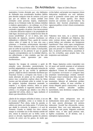 M. Vitruvii Pollionis De Architectura Opus in Libris Decem
182
matemático Licinio diciendo que: «los habitantes
de Alabanda eran considerados hombres hábiles
para abordar cualquier tema de carácter civil, pero
que por un defecto de escasa entidad eran
estimados como personas ineptas, simplemente
porque en su Gimnasio todas las estatuas imitaban
a oradores apasionados y, sin embargo, en el foro
sus estatuas imitaban a atletas lanzando el disco,
corriendo o jugando a la pelota. Esta inconveniente
y chocante ubicación respecto a las propiedades de
cada lugar, favoreció que la ciudad tuviera fama de
escasa sensibilidad. ¡A ver si ahora, ante estos
decorados de Apaturio, nosotros resultamos ser
alabandeses o abderitas! Pues, ¿quién de vosotros
coloca sobre el tejado de la casa otra casa o
columnas, o frontones artísticamente decorados?
Estos elementos se colocan sobre los entramados,
pero no sobre las tejas de los techos. Concluyendo,
si aceptáramos en las pinturas lo que no guarda
ninguna correspondencia con la realidad objetiva,
nos adheriríamos a tales ciudades, que han sido
consideradas como ignorantes por estas
incoherencias».
civiles haberi, sed propter non magnum vitium
indecentiae insipientes eos esse iudicatos,
quod in gymnasio eorum quae sunt statuae
omnes sunt causas agentes, foro discos
tenentes aut currentes seu pila ludentes. Ita
indecens inter locorum proprietates status
signorum publice civitati vitium existimationis
adiecit.
Videamus item nunc, ne a picturis scaena
efficiat et nos Alabandis aut Abderitas. Qui
enim vestrum domos supra tegularum tecta
potest habere aut columnas seu fastigiorum
expolitionis? Haec enim supra contignationis
ponuntur, non supra tegularum tecta. Si ergo,
quae non possunt in veritate rationem habere
facti, in picturis probaverimus, accedimus et
nos his civitatibus, quae propter haec vitia
insipientes sunt iudicatae'.
Apaturio fue incapaz de contestar y quitó de
enmedio estos decorados; posteriormente los
rectificó adaptándolos a una adecuada imitación de
la realidad, por lo que recibió la aprobación
general. ¡Ojalá los dioses inmortales facilitaran que
resucitase Licinio y corrigiese esta locura y esta
moda aberrante de pintar así los enlucidos! Me
parece muy a propósito explicar ahora las falsas
razones que han primado sobre la verdad. Lo que
los antiguos lograban demostrar poniendo su
empeño y su ingenio artístico, ahora se quiere
conseguir mediante el sugerente atractivo de los
colores; y la categoría que añadía a sus obras la
capacidad del artista, ahora se logra mediante el
dinero que desembolsa el cliente.
[7] Itaque Apaturius contra respondere non
est ausus sed sustulit scaenam et ad rationem
veritatis commutatam postea correctam
adprobavit. Utinam dii inmortales fecissent,
uti Licymnius revivisceret et corrigeret hanc
amentiam tectoriorumque errantia instituta!
Sed quare vincat veritatem ratio falsa, non erit
alienum exponere. Quod enim antiqui
insumentes laborem ad industriam probare
contendebant, artibus, id nunc coloribus et
eorum alleganti specie consecuntur, et quam
subtilitas artificis adiciebat operibus
auctoritatem, nunc dominicus sumptus efficit,
ne desideretur.
¿Quién de los antiguos utilizaba el minio, si no era
en escasas cantidades, como si se tratara de un
medicamento? Pero ahora, todas las paredes se
cubren con minio, por todas partes. Y al minio hay
que añadir la crisocola, la púrpura y el azul de
Armenia. Cuando se trabaja con estos colores,
aunque se extiendan sin el más mínimo sentido del
arte, atraen la atención por su brillo; como su
precio es elevado, legalmente quedan los pintores
exentos de correr con los gastos, de modo que
[8] Quis enim antiquorum non uti
medicamento minio parce videtur usus esse?
At nunc passim plerumque toti parietes
inducuntur. Accedit huc chrysocolla, ostrum,
armenium. Haec vero cum inducuntur, etsi
non ab arte sunt posita, fulgentes oculorum
reddunt visus, et ideo quod pretiosa sunt,
legibus excipiuntur, ut ab domino, non a
redemptore repraesententur.
 