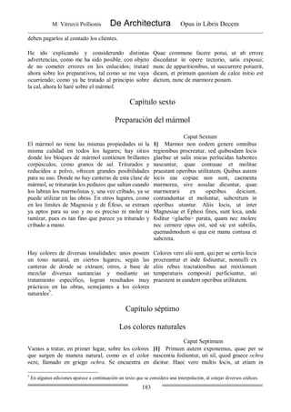 M. Vitruvii Pollionis De Architectura Opus in Libris Decem
183
deben pagarlos al contado los clientes.
He ido explicando y considerando distintas
advertencias, como me ha sido posible, con objeto
de no cometer errores en los enlucidos; trataré
ahora sobre los preparativos, tal como se me vaya
ocurriendo; como ya he tratado al principio sobre
la cal, ahora lo haré sobre el mármol.
Quae commune facere potui, ut ab errore
discedatur in opere tectorio, satis exposui;
nunc de apparitionibus, ut succurrere potuerit,
dicam, et primum quoniam de calce initio est
dictum, nunc de marmore ponam.
Capítulo sexto
Preparación del mármol
Caput Sextum
El mármol no tiene las mismas propiedades ni la
misma calidad en todos los lugares; hay sitios
donde los bloques de mármol contienen brillantes
corpúsculos, como granos de sal. Triturados y
reducidos a polvo, ofrecen grandes posibilidades
para su uso. Donde no hay canteras de esta clase de
mármol, se triturarán los pedazos que saltan cuando
los labran los marmolistas y, una vez cribado, ya se
puede utilizar en las obras. En otros lugares, como
en los límites de Magnesia y de Éfeso, se extraen
ya aptos para su uso y no es preciso ni moler ni
tamízar, pues es tan fino que parece ya triturado y
cribado a mano.
1] Marmor non eodem genere omnibus
regionibus procreatur, sed quibusdam locis
glaebae ut salis micas perlucidas habentes
nascuntur, quae contusae et molitae
praestant operibus utilitatem. Quibus autem
locis eae copiae non sunt, caementa
marmorea, sive assulae dicuntur, quae
marmorarii ex operibus deiciunt,
contunduntur et moluntur, subcretum in
operibus utuntur. Aliis locis, ut inter
Magnesiae et Ephesi fines, sunt loca, unde
foditur <glaeba> parata, quam nec molere
nec cernere opus est, sed sic est subtilis,
quemadmodum si qua est manu contusa et
subcreta.
Hay colores de diversas tonalidades: unos poseen
un tono natural, en ciertos lugares, según las
canteras de donde se extraen; otros, a base de
mezclar diversas sustancias y mediante un
tratamiento específico, logran resultados muy
prácticos en las obras, semejantes a los colores
naturales5
.
Colores vero alii sunt, qui per se certis locis
procreantur et inde fodiuntur, nonnulli ex
aliis rebus tractationibus aut mixtionum
temperaturis compositi perficiuntur, uti
praestent in eandem operibus utilitatem.
Capítulo séptimo
Los colores naturales
Caput Septimum
Vamos a tratar, en primer lugar, sobre los colores
que surgen de manera natural, como es el color
ocre, llamado en griego ochra. Se encuentra en
[1] Primum autem exponemus, quae per se
nascentia fodiuntur, uti sil, quod graece ochra
dicitur. Haec vero multis locis, ut etiam in
5
En algunas ediciones aparece a continuación un texto que se considera una interpolación, al cotejar diversos códices.
 