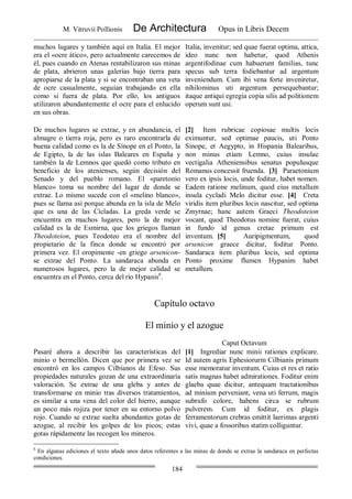 M. Vitruvii Pollionis De Architectura Opus in Libris Decem
184
muchos lugares y también aquí en Italia. El mejor
era el «ocre ático», pero actualmente carecemos de
él, pues cuando en Atenas rentabilizaron sus minas
de plata, abrieron unas galerías bajo tierra para
apropiarse de la plata y si se encontraban una veta
de ocre casualmente, seguían trabajando en ella
como si fuera de plata. Por ello, los antiguos
utilizaron abundantemente el ocre para el enlucido
en sus obras.
Italia, invenitur; sed quae fuerat optima, attica,
ideo nunc non habetur, quod Athenis
argentifodinae cum habuerunt familias, tunc
specus sub terra fodiebantur ad argentum
inveniendum. Cum ibi vena forte inveniretur,
nihilominus uti argentum persequebantur;
itaque antiqui egregia copia silis ad politionem
operum sunt usi.
De muchos lugares se extrae, y en abundancia, el
almagre o tierra roja, pero es raro encontrarla de
buena calidad como es la de Sínope en el Ponto, la
de Egipto, la de las islas Baleares en España y
también la de Lemnos que quedó como tributo en
beneficio de los atenienses, según decisión del
Senado y del pueblo romano. El «paretonio
blanco» toma su nombre del lugar de donde se
extrae. Lo mismo sucede con el «melino blanco»,
pues se llama así porque abunda en la isla de Melo
que es una de las Cícladas. La greda verde se
encuentra en muchos lugares, pero la de mejor
calidad es la de Esmirna, que los griegos llaman
Theodoteion, pues Teodoteo era el nombre del
propietario de la finca donde se encontró por
primera vez. El oropimente -en griego arsenicon-
se extrae del Ponto. La sandaraca abunda en
numerosos lugares, pero la de mejor calidad se
encuentra en el Ponto, cerca del río Hypanis6
.
[2] Item rubricae copiosae multis locis
eximuntur, sed optimae paucis, uti Ponto
Sinope, et Aegypto, in Hispania Balearibus,
non minus etiam Lemno, cuius insulae
vectigalia Atheniensibus senatus populusque
Romanus concessit fruenda. [3] Paraetonium
vero ex ipsis locis, unde foditur, habet nomen.
Eadem ratione melinum, quod eius metallum
insula cycladi Melo dicitur esse. [4] Creta
viridis item pluribus locis nascitur, sed optima
Zmyrnae; hanc autem Graeci Theodoteion
vocant, quod Theodotus nomine fuerat, cuius
in fundo id genus cretae primum est
inventum. [5] Auripigmentum, quod
arsenicon graece dicitur, foditur Ponto.
Sandaraca item pluribus locis, sed optima
Ponto proxime flumen Hypanim habet
metallum.
Capítulo octavo
El minio y el azogue
Caput Octavum
Pasaré ahora a describir las características del
minio o bermellón. Dicen que por primera vez se
encontró en los campos Cilbíanos de Efeso. Sus
propiedades naturales gozan de una extraordinaría
valoración. Se extrae de una gleba y antes de
transformarse en minio tras diversos tratamientos,
es similar a una vena del color del hierro, aunque
un poco más rojiza por tener en su entorno polvo
rojo. Cuando se extrae suelta abundantes gotas de
azogue, al recibir los golpes de los picos; estas
gotas rápidamente las recogen los mineros.
[1] Ingrediar nunc minii rationes explicare.
Id autem agris Ephesiorurm Cilbianis primum
esse memoratur inventum. Cuius et res et ratio
satis magnas habet admirationes. Foditur enim
glaeba quae dicitur, antequam tractationibus
ad minium perveniant, vena uti ferrum, magis
subrufo colore, habens circa se rubrum
pulverem. Cum id foditur, ex plagis
ferramentorum crebras emittit laerimas argenti
vivi, quae a fossoribus statim colliguntur.
6
En algunas ediciones el texto añade unos datos referentes a las minas de donde se extrae la sandaraca en perfectas
condiciones.
 