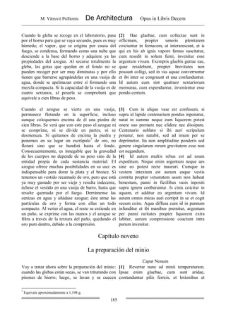 M. Vitruvii Pollionis De Architectura Opus in Libris Decem
185
Cuando la gleba se recoge en el laboratorio, pasa
por el horno para que se vaya secando, pues es muy
húmeda; el vapor, que se origina por causa del
fuego, se condensa, formando como una nube que
desciende a la base del horno y adquiere ya las
propiedades del azogue. Al secarse totalmente la
gleba, las gotas que quedan en el fondo no se
pueden recoger por ser muy diminutas y por ello
tienen que barrerse agrupándolas en una vasija de
agua, donde se apelmazan entre sí formando una
mezcla compacta. Si la capacidad de la vasija es de
cuatro sextanos, al pesarla se comprobará que
equivale a cien libras de peso.
[2] Hae glaebae, cum collectae sunt in
officinam, propter umoris plenitatem
coiciuntur in fornacem, ut interarescant, et is
qui ex his ab ignis vapore fumus suscitatur,
cum resedit in solum furni, invenitur esse
argentum vivum. Exemptis glaebis guttae eae,
quae residebunt, propter brevitates non
possunt colligi, sed in vas aquae converruntur
et ibi inter se congruunt et una confunduntur.
Id autem cum sint quattuor sextariorum
mensurae, cum expenduntur, invenientur esse
pondo centum.
Cuando el azogue se vierte en una vasija,
permanece flotando en la superficie, incluso
aunque coloquemos encima de él una piedra de
cien libras. Se verá que con este peso el azogue ni
se comprime, ni se divide en partes, ni se
desmenuza. Si quitamos de encima la piedra y
ponemos en su lugar un escrúpulo7
de oro, no
flotará sino que se hundirá hasta el fondo.
Consecuentemente, es innegable que la gravedad
de los cuerpos no depende de su peso sino de la
entidad propia de cada sustancia material. El
azogue ofrece muchas posibilidades en su uso: es
indispensable para dorar la plata y el bronce. Si
tenemos un vestido recamado de oro, pero que está
ya muy gastado por ser viejo y resulta indecente,
échese el vestido en una vasija de barro, hasta que
resulte quemado por el fuego. Derrámense las
cenizas en agua y añádase azogue; éste atrae las
partículas de oro y forma con ellas un todo
compacto. Al verter el agua, el resto se extiende en
un paño, se exprime con las manos y el azogue se
filtra a través de la textura del paño, quedando el
oro puro dentro, debido a la compresión.
[3] Cum in aliquo vase est confusum, si
supra id lapide centenarium pondus inponatur,
natat in summo neque eum liquorem potest
onere suo premere nec elidere nec dissipare.
Centenario sublato si ibi auri scripulum
ponatur, non natabit, sed ad imum per se
deprimetur. Ita non amplitudine ponderis sed
genere singularum rerum gravitatem esse non
est negandum.
[4] Id autem multis rebus est ad usum
expeditum. Neque enim argentum neque aes
sine eo potest recte inaurari. Cumque in
vestem intextum est aurum eaque vestis
contrita propter vetustatem usum non habeat
honestum, panni in fictilibus vasis inpositi
supra ignem conburuntur. Is cinis coicitur in
aquam, et additur eo argentum vivum. Id
autem omnis micas auri corripit in se et cogit
secum coire. Aqua diffusa cum id in pannum
infunditur et ibi manibus premitur, argentum
per panni raritates propter liquorem extra
labitur, aurum compressione coactum intra
purum invenitur.
Capítulo noveno
La preparación del minio
Caput Nonum
Voy a tratar ahora sobre la preparación del minio:
cuando las glebas están secas, se van triturando con
pisones de hierro; luego, se lavan y se cuecen
[1] Revertar nunc ad minii temperaturam.
Ipsae enim glaebae, cum sunt aridae,
contunduntur pilis ferreis, et lotionibus et
7
Equivale aproximadamente a 1,198 g.
 