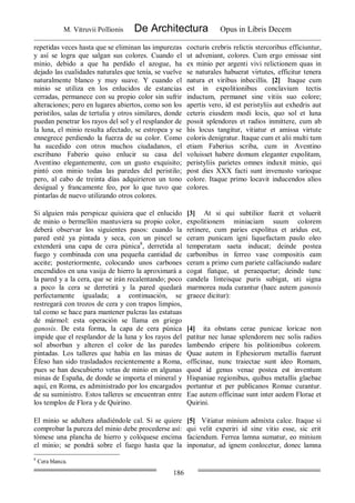 M. Vitruvii Pollionis De Architectura Opus in Libris Decem
186
repetidas veces hasta que se eliminan las impurezas
y así se logra que salgan sus colores. Cuando el
minio, debido a que ha perdido el azogue, ha
dejado las cualidades naturales que tenía, se vuelve
naturalmente blanco y muy suave. Y cuando el
minio se utiliza en los enlucidos de estancias
cerradas, permanece con su propio color sin sufrir
alteraciones; pero en lugares abiertos, como son los
peristilos, salas de tertulia y otros similares, donde
puedan penetrar los rayos del sol y el resplandor de
la luna, el minio resulta afectado, se estropea y se
ennegrece perdiendo la fuerza de su color. Como
ha sucedido con otros muchos ciudadanos, el
escribano Faberio quiso enlucir su casa del
Aventino elegantemente, con un gusto exquisito;
pintó con minio todas las paredes del peristilo;
pero, al cabo de treinta días adquirieron un tono
desigual y francamente feo, por lo que tuvo que
pintarlas de nuevo utilizando otros colores.
cocturis crebris relictis stercoribus efficiuntur,
ut adveniant, colores. Cum ergo emissae sint
ex minio per argenti vivi relictionem quas in
se naturales habuerat virtutes, efficitur tenera
natura et viribus inbecillis. [2] Itaque cum
est in expolitionibus conclavium tectis
inductum, permanet sine vitiis suo colore;
apertis vero, id est peristyliis aut exhedris aut
ceteris eiusdem modi locis, quo sol et luna
possit splendores et radios inmittere, cum ab
his locus tangitur, vitiatur et amissa virtute
coloris denigratur. Itaque cum et alii multi tum
etiam Faberius scriba, cum in Aventino
voluisset habere domum eleganter expolitam,
peristyliis parietes omnes induxit minio, qui
post dies XXX facti sunt invenusto varioque
colore. Itaque primo locavit inducendos alios
colores.
Si alguien más perspicaz quisiera que el enlucido
de minio o bermellón mantuviera su propio color,
deberá observar los siguientes pasos: cuando la
pared esté ya pintada y seca, con un pincel se
extenderá una capa de cera púnica8
, derretida al
fuego y combinada con una pequeña cantidad de
aceite; posteriormente, colocando unos carbones
encendidos en una vasija de hierro la aproximará a
la pared y a la cera, que se irán recalentando; poco
a poco la cera se derretirá y la pared quedará
perfectamente igualada; a continuación, se
restregará con trozos de cera y con trapos limpios,
tal como se hace para mantener pulcras las estatuas
de mármol: esta operación se llama en griego
ganosis. De esta forma, la capa de cera púnica
impide que el resplandor de la luna y los rayos del
sol absorban y alteren el color de las paredes
pintadas. Los talleres que había en las minas de
Éfeso han sido trasladados recientemente a Roma,
pues se han descubierto vetas de minio en algunas
minas de España, de donde se importa el mineral y
aquí, en Roma, es administrado por los encargados
de su suministro. Estos talleres se encuentran entre
los templos de Flora y de Quirino.
[3] At si qui subtilior fuerit et voluerit
expolitionem miniaciam suum colorem
retinere, cum paries expolitus et aridus est,
ceram punicam igni liquefactam paulo oleo
temperatam saeta inducat; deinde postea
carbonibus in ferreo vase compositis eam
ceram a primo cum pariete calfaciundo sudare
cogat fiatque, ut peraequetur; deinde tunc
candela linteisque puris subigat, uti signa
marmorea nuda curantur (haec autem ganosis
graece dicitur):
[4] ita obstans cerae punicae loricae non
patitur nec lunae splendorem nec solis radios
lambendo eripere his politionibus colorem.
Quae autem in Ephesiorum metallis fuerunt
officinae, nunc traiectae sunt ideo Romam,
quod id genus venae postea est inventum
Hispaniae regionibus, quibus metallis glaebae
portantur et per publicanos Romae curantur.
Eae autem officinae sunt inter aedem Florae et
Quirini.
El minio se adultera añadiéndole cal. Si se quiere
comprobar la pureza del minio debe procederse así:
tómese una plancha de hierro y colóquese encima
el minio; se pondrá sobre el fuego hasta que la
[5] Vitiatur minium admixta calce. Itaque si
qui velit experiri id sine vitio esse, sic erit
faciendum. Ferrea lamna sumatur, eo minium
inponatur, ad ignem conlocetur, donec lamna
8
Cera blanca.
 