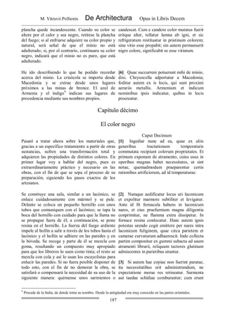M. Vitruvii Pollionis De Architectura Opus in Libris Decem
187
plancha quede incandescente. Cuando su color se
altere por el calor y sea negro, retírese la plancha
del fuego; si al enfriarse adquiere su color propio y
natural, será señal de que el minio no está
adulterado; si, por el contrario, continuara su color
negro, indicará que el minio no es puro, que está
adulterado.
candescat. Cum e candore color mutatus fuerit
eritque alter, tollatur lamna ab igni, et sic
refrigeratum restituatur in pristinum colorem;
sine vitio esse propabit; sin autem permanserit
nigro colore, significabit se esse vitiatum.
He ido describiendo lo que he podido recordar
acerca del minio. La crisócola se importa desde
Macedonia y se extrae desde unos lugares
próximos a las minas de bronce. El azul de
Armenia y el índigo9
indican sus lugares de
procedencia mediante sus nombres propios.
[6] Quae succurrere potuerunt mihi de minio,
dixi. Chrysocolla adportatur a Macedonia;
foditur autem ex is locis, qui sunt proximi
aerariis metallis. Armenium et indicum
nominibus ipsis indicatur, quibus in locis
procreatur.
Capítulo décimo
El color negro
Caput Decimum
Pasaré a tratar ahora sobre los materiales que,
gracias a un específico tratamiento a partir de otras
sustancias, sufren una transformación total y
adquieren las propiedades de distintos colores. En
primer lugar voy a hablar del negro, pues es
extraordinariamente práctico y necesario en las
obras, con el fin de que se sepa el proceso de su
preparación, siguiendo los pasos exactos de los
artesanos.
[1] Ingediar nunc ad ea, quae ex aliis
generibus tractationum temperaturis
commutata recipiunt colorum proprietates. Et
primum exponam de atramento, cuius usus in
operibus magnas habet necessitates, ut sint
notae, quemadmodum praeparentur certis
rationibus artificiorum, ad id temperaturae.
Se construye una sala, similar a un lacónico, se
enluce cuidadosamente con mármol y se pule.
Delante se coloca un pequeño hornillo con unos
tubos que comuniquen con el lacónico; se tapa la
boca del hornillo con cuidado para que la llama no
se propague fuera de él; a continuación, se pone
resina en el hornillo. La fuerza del fuego ardiente
impele al hollín a salir a través de los tubos hasta el
lacónico y el hollín se adhiere en las paredes y en
la bóveda. Se recoge y parte de él se mezcla con
goma, resultando un compuesto muy apropiado
para que los libreros lo usen como tinta; el resto se
mezcla con cola y así lo usan los escayolistas para
enlucir las paredes. Si no fuera posible disponer de
todo esto, con el fin de no demorar la obra, se
satisfará o compensará la necesidad de su uso de la
siguiente manera: quémense unos sarmientos o
[2] Namque aedificatur locus uti laconicum
et expolitur marmore subtiliter et levigatur.
Ante id fit fornacula habens in laconicum
nares, et eius praefurnium magna diligentia
conprimitur, ne flamma extra dissipetur. In
fornace resina conlocatur. Hanc autem ignis
potestas urendo cogit emittere per nares intra
laconicum fuliginem, quae circa parietem et
camerae curvaturum adhaerescit. Inde collecta
partim componitur ex gummi subacta ad usum
atramenti librarii, reliquum tectores glutinum
admiscentes in parietibus utuntur.
[3] Si autem hae copiae non fuerint paratae,
ita necessitatibus erit administrandum, ne
expectatione morae res retineatur. Sarmenta
aut taedae schidiae comburantur; cum erunt
9
Procede de la India, de donde toma su nombre. Desde la antigüedad era muy conocido en las partes orientales.
 