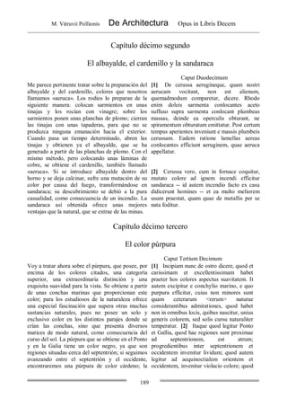 M. Vitruvii Pollionis De Architectura Opus in Libris Decem
189
Capítulo décimo segundo
El albayalde, el cardenillo y la sandaraca
Caput Duodecimum
Me parece pertinente tratar sobre la preparación del
albayalde y del cardenillo, colores que nosotros
llamamos «aeruca». Los rodios lo preparan de la
siguiente manera: colocan sarmientos en unas
tinajas y los rocían con vinagre; sobre los
sarmientos ponen unas planchas de plomo; cierran
las tinajas con unas tapaderas, para que no se
produzca ninguna emanación hacia el exterior.
Cuando pasa un tiempo determinado, abren las
tinajas y obtienen ya el albayalde, que se ha
generado a partir de las planchas de plomo. Con el
mismo método, pero colocando unas láminas de
cobre, se obtiene el cardenillo, también llamado
«aeruca». Si se introduce albayalde dentro del
horno y se deja calcinar, sufre una mutación de su
color por causa del fuego, transformándose en
sandaraca; su descubrimiento se debió a la pura
casualidad, como consecuencia de un incendio. La
sandaraca así obtenida ofrece unas mejores
ventajas que la natural, que se extrae de las minas.
[1] De cerussa aerugineque, quam nostri
aerucam vocitant, non est alienum,
quemadmodum comparetur, dicere. Rhodo
enim doleis sarmenta conlocantes aceto
suffuso supra sarmenta conlocant plumbeas
massas, deinde ea operculis obturant, ne
spiramentum obturatum emittatur. Post certum
tempus aperientes inveniunt e massis plumbeis
cerussam. Eadem ratione lamellas aereas
conlocantes efficiunt aeruginem, quae aeruca
appellatur.
[2] Cerussa vero, cum in fornace coquitur,
mutato colore ad ignem incendi efficitur
sandaraca -- id autem incendio facto ex casu
didicerunt homines -- et ea multo meliorem
usum praestat, quam quae de metallis per se
nata foditur.
Capítulo décimo tercero
El color púrpura
Caput Tertium Decimum
Voy a tratar ahora sobre el púrpura, que posee, por
encima de los colores citados, una categoría
superior, una extraordinaria distinción y una
exquisita suavidad para la vista. Se obtiene a partir
de unas conchas marinas que proporcionan este
color; para los estudiosos de la naturaleza ofrece
una especial fascinación que supera otras muchas
sustancias naturales, pues no posee un solo y
exclusivo color en los distintos parajes donde se
crían las conchas, sino que presenta diversos
matices de modo natural, como consecuencia del
curso del sol. La púrpura que se obtiene en el Ponto
y en la Galia tiene un color negro, ya que son
regiones situadas cerca del septentrión; si seguimos
avanzando entre el septentrión y el occidente,
encontraremos una púrpura de color cárdeno; la
[1] Incipiam nunc de ostro dicere, quod et
carissimam et excellentissimam habet
praeter hos colores aspectus suavitatem. It
autem excipitur e conchylio marino, e quo
purpura efficitur, cuius non minores sunt
quam ceterarum <rerum> naturae
considerantibus admirationes, quod habet
non in omnibus locis, quibus nascitur, unius
generis colorem, sed solis cursu naturaliter
temperatur. [2] Itaque quod legitur Ponto
et Gallia, quod hae regiones sunt proximae
ad septentrionem, est atrum;
progredientibus inter septentrionem et
occidentem invenitur lividum; quod autem
legitur ad aequinoctialem orientem et
occidentem, invenitur violacio colore; quod
 