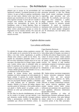 M. Vitruvii Pollionis De Architectura Opus in Libris Decem
190
púrpura que se recoge en las proximidades del
equinoccio oriental y occidental presenta un color
violeta y la que se halla en regiones meridionales
tiene un tono rojizo; idéntico color rojo tiene la
púrpura que encontramos en la isla de Rodas y en
otras regiones cercanas al curso del sol. Cuando se
recogen estas conchas, las abren en todo su
contorno con instrumentos de hierro; de las
hendiduras, como si fueran lágrimas, fluye un
líquido que se recoge y se tritura en el mortero; se
llama «ostro» precisamente porque se extrae de
fragmentos de las conchas marinas. Por causa del
salitre, se seca muy rápidamente salvo que se
mezcle con miel.
vero meridianis regionibus excipitur, rubra
procreatur potestate, et ideo hoc Rhodo
etiam insula creatur ceterisque eiusmodi
regionibus, quae proximae sunt solis
cursui. [3] Ea conchylia, cum sunt lecta,
ferramentis circa scinduntur, e quibus
plagis purpurea sanies, uti lacrima
profluens, excussa in mortariis terendo
comparatur. Et quod ex concharum
marinarum testis eximitur, ideo ostrum est
vocitatum. Id autem propter salsuginem
cito fit siticulosum, nisi mel habeat circa
fusum.
Capítulo décimo cuarto
Los colores artificiales
Caput Quartum Decimum
Un método de obtener colores purpúreos consiste
en teñir greda con la secreción de las raíces de la
rubia y con tinte violeta. Igualmente, es posible
obtener otros colores a partir de las flores. Así,
cuando los estucadores pretenden imitar el color
del ocre ático introducen violetas secas en un vaso
con agua y las dejan hervir al fuego; luego, cuando
está a punto vierten todo el contenido sobre un
paño, lo exprimen con las manos y recogen en un
mortero el agua que ha quedado coloreada por las
violetas; añaden greda que van moliendo a la vez y
así obtienen el color del ocre ático.
Usando la misma técnica, pero mezclando
arándano con leche consiguen un color púrpura de
buena calidad. A quienes les resulte imposible
utilizar la crisocola, por su elevado precio, mezclen
azul con una hierba llamada «gualda» y obtendrán
un verde brillante que se denomina «verde
tintado». Debido a la escasez del índigo, algunos
mezclan greda de Selinonte, o bien greda anularia
con glasto o hierba pastel -en griego, ¡satín- y
obtienen un color que perfectamente sustituye al
índigo.
En este libro he descrito detalladamente, tal como
me ha venido a la mente, con qué método y con
qué elementos resulta factible conseguir pinturas
bellas y permanentes; también he detallado las
cualidades que ofrecen los distintos colores. Al
[1] Fiunt etiam purpurei colores infecta
creta rubiae radice et hysgino, non minus et
ex floribus alii colores. Itaque tectores, cum
volunt sil atticum imitari, violam aridam
coicientes in vas cum aqua, confervefaciunt
ad ignem, deinde, cum est temperatum,
coiciunt <in> linteum, et inde manibus
exprimentes recipiunt in mortarium aquam
ex violis coloratam, et eo cretam
infundentes et eam terentes efficiunt silis
attici colorem.
[2] Eadem ratione vaccinium temperantes
et lactem miscentes purpuram faciunt
elegantem. Item qui non possunt
chrysocolla propter caritatem uti, herba,
quae luteum appellatur, caeruleum
inficiunt, et utuntur viridissimum colorem;
hacc autem infectiva appellatur. Item
propter inopiam coloris indici cretam
selinusiam aut anulariam vitro, quod Graeci
isatin appellant, inficientes imitationem
faciunt indici coloris.
[3] Quibus rationibus et rebus ad
dispositionem firmitatis quibusque decoras
oporteat fieri picturas, item quas habeant
omnes colores in se potestates, ut mihi
succerrere potuit, in hoc libro perscripsi.
 