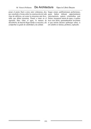 M. Vitruvii Pollionis De Architectura Opus in Libris Decem
191
poner el punto final a estos siete volúmenes, doy
por concluido el tema sobre la construcción de toda
clase de edificios, así como la estructura más favo-
rable que deben presentar. Pasaré a tratar en el
siguiente libro sobre el agua, la manera de
descubrirla, de hacerla llegar donde se necesite y de
comprobar su grado de salubridad y de calidad.
Itaque omnes aedificationum perfectiones,
quam habere debeant opportunitatem
ratiocinationis, septem voluminibus sunt
finitae; insequenti autem de aqua, si quibus
locis non fuerit, quemadmodum inveniatur
et qua ratione ducatur quibusque rebus, si
erit salubris et idonea, probetur, explicabo.
 