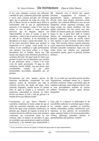 M. Vitruvii Pollionis De Architectura Opus in Libris Decem
193
Si los seres animados tuvieran una deficiente
cantidad de agua, acabarían pereciendo agotados
y secos, pues estarían privados del elemento
agua, que es principio de todas las cosas. Por
ello, la Mente Divina no decidió hacer difícil ni
inalcanzable todo lo que es particularmente
necesario a los humanos, como sí hizo con las
perlas, el oro, la plata y otros materiales
preciosos que de ninguna manera son
imprescindibles ni para el cuerpo ni para la
naturaleza; y todo lo que es preciso para proteger
la vida de los humanos, lo ha derramado en
abundancia a lo largo y ancho del mundo. Así, si
de las cosas necesarias faltara, por ejemplo, la
respiración en el cuerpo, como pueda ser la
asfixia, el aire contribuye y suple perfectamente
esta carencia. Los rayos solares y el fuego,
descubierto por el hombre, hacen una vida
mucho más segura como elementos preventivos y
auxiliares del calor. De igual modo los frutos que
produce la tierra son tan abundantes que exceden
lo que podríamos desear y nutren a los seres
vivos de modo permanente. El agua no sólo
constituye nuestra bebida, sino que presta unas
considerables ventajas ya que cubre
innumerables necesidades agradables por ser
gratuita.
[3] Animalia vero si fuerint sine umoris
potestate, exsanguinata et exsucata a
principiorum liquore interarescent. Igitur
dÃvina mens, quae proprie necessaria essent
gentibus, non constituit difficilia et cara, uti sunt
margaritae, aurum, argentum ceteraque, quae
neque corpus nec natura desiderat, sed sine
quibus mortalium vita non potest esse tuta,
effudit ad manum parata per omnem mundum.
Itaque ex his, si quid forte defit in corpore
spiritus, ad restituendum aer adsignatus id
praestat. Apparatus autem ad auxilia caloris
solis impetus et ignis inventus tutiorem efficit
vitam. Item terrenus fructus escarum praestans
copiis supervacuis desiderationibus alit et nutrit
animales pascendo continenter. Aqua vero non
solum potus sed infinitas usu praebendo
necessitates, gratas, quod est gratuita, praestat
utilitates.
Precisamente por esto, quienes ejercen las
funciones sacerdotales, cumpliendo los ritos
egipcios, ponen de manifiesto que todo lo
existente proviene del poder del agua, como
elemento originario; cuando llevan un cántaro
lleno de agua al templo y al santuario, con
respetuosa solemnidad se postran en tierra,
elevan sus manos al cielo y dan las gracias a la
bondad divina por haberla creado2
.
[4] Ex eo etiam qui sacerdotia gerunt moribus
Aegyptiorum, ostendunt omnes res e liquoris
potestate consistere. Itaque cum hydria aqua ad
templum aedemque casta religione refertur, tunc
in terra procumbentes manibus ad caelum
sublatis inventionis gratias agunt divinae
benignitati.
Concluyendo, ya que físicos filósofos y
sacerdotes mantienen la teoría común de que en
todas las sustancias naturales está presente la
fuerza del agua como elemento constitutivo, he
pensado que, después de exponer la teoría de la
construcción de los edificios en los siete primeros
volúmenes, era conveniente tratar en este
volumen sobre la manera de descubrir el agua,
las cualidades que pueda poseer según su distinta
localización y los métodos para suministrarla y
Cum ergo et a physicis et philosophis et ab
sacerdotibus iudicetur ex potestate aquae omnes
res constare, putavi, quoniam in prioribus
septem voluminibus rationes aedificiorum sunt
expositae, in hoc oportere de inventionibus
aquae, quasque habeat in locorum proprietatibus
virtutes, quibusque rationibus ducatur, et
quemadmodum ante probetur, scribere.
2
En las ceremonias culturales de Egipto, la liturgia del agua ocupa un lugar importantísimo.
 