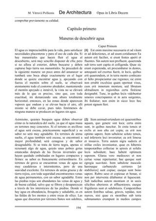 M. Vitruvii Pollionis De Architectura Opus in Libris Decem
194
comprobar previamente su calidad.
Capítulo primero
Maneras de descubrir agua
Caput Primum
El agua es imprescindible para la vida, para satisfacer
necesidades placenteras y para el uso de cada día. Si
hay manantiales que hacen fluir el agua al
descubierto, será muy sencillo disponer de ella; pero
si no aflora al exterior, deben buscarse y deben
captarse bajo tierra sus manantiales. Se procederá de
la siguiente manera: un poco antes del amanecer se
tumbará uno boca abajo exactamente en el lugar
donde se quiere encontrar agua y, apoyando con
fuerza el mentón sobre el suelo, se observará
atentamente todo el contorno alrededor; manteniendo
el mentón apoyado e inmóvil, la vista no se elevará
más de lo que es preciso, sino que, con toda
exactitud, irá demarcando una altura totalmente
horizontal; entonces, en las zonas donde aparezcan
vapores que ondean y se elevan hacia el aire, allí
mismo se debe cavar, pues tales fenómenos de
ninguna manera se producen en lugares sin agua.
[1] Est enim maxime necessaria et ad vitam
et ad delectiones, et ad usum cotidianum Ea
autem erit facilior, si erunt fontes aperti et
fluentes. Sin autem non profluent, quaerenda
sub terra sunt capita et colligenda. Quae sic
erunt experienda, uti procumbatur in dentes,
antequam sol exortus fuerit, in locis, quibus
erit quaerendum, et in terra mento conlocato
et fulto prospiciantur eae regiones; sic enim
non errabit excelsius quam oporteat visus,
cum erit inmotum mentum, sed libratam
altitudinem in regionibus certa finitione
designabit. Tunc, in quibus locis videbuntur
umores concrispantes et in aera surgentes,
ibi fodiatur; non enim in sicco loco hoc
potest signum fieri.
Asimismo, quienes busquen agua deben observar
cómo es la naturaleza del suelo, ya que el agua mana
en terrenos muy concretos. Si el terreno es arcilloso
el agua será escasa, prácticamente superficial y su
sabor no será muy agradable. En terrenos de arena
suelta, el agua también será escasa, se encontrará a
mayor profundidad, será cenagosa y de sabor
desagradable. Si se trata de tierra negra, apenas si
rezumará algo de agua, quizás unas pobres gotas
estancadas después de las lluvias invernales que
hayan quedado embalsadas en lugares compactos y
firmes: su sabor es francamente extraordinario. En
terrenos de grava se encuentran venas de agua no
muy caudalosas e intermitentes, pero de una
suavidad excelente. En terrenos de arena gruesa y de
tierra rojiza, con toda seguridad encontraremos venas
de agua permanentes, con un sabor agradable. Entre
las piedras rojas son abundantes las venas de agua y
de buena calidad, salvo que se filtren y desaparezcan
a través de los intersticios de las piedras. Donde sí
hay agua en abundancia, fresquita y saludable, es en
las faldas de los montes y entre rocas de sílice. Las
aguas que discurren por terrenos llanos son salobres,
[2] Item animadvertendum est quaerentibus
aquam, quo genere sint loca; certa enim
sunt, in quibus nascitur. In creta tenuis et
exilis et non alta est copia; ea erit non
optimo sapore. Item sabulone soluto tenuis,
sed inferioris loci invenietur; ea erit limosa
et insuavis. Terra autem nigra sudoris et
stillae exiles inveniuntur, quae ex hibernis
tempestatibus collectae in spissis et solidis
locis subsidunt; haec habent optimum
saporem. Glarea vero mediocres et non
certae venae reperiuntur; hae quoque sunt
egregia suavitate. Item sabulone masculo
harenaque carbunculo certiores [et
stabiliores] sunt copiae; eaeque sunt bono
sapore. Rubro saxo et copiosae et bonae, si
non per intervenia dilabantur et liquescant.
Sub radicibus autem montium et in saxis
silicibus uberiores et affluentiores; eaeque
frigidiores sunt et salubriores. Campestribus
autem fontibus salsae, graves, tepidae, non
suaves, nisi quae ex montibus sub terra
submanantes erumpunt in medios campos
 