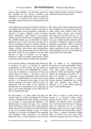 M. Vitruvii Pollionis De Architectura Opus in Libris Decem
195
gruesas, algo templadas y de mal sabor, excepto las
que procedan de las mismas montañas, que,
siguiendo un curso subterráneo, broten en medio de
la llanura; a la sombra de los árboles resultan tan
agradables como las aguas de los manantiales de alta
montaña.
ibique arborum umbris contectae praestant
montanorum fontium suavitatem.
A los indicios que acabamos de describir referentes a
las distintas clases de terrenos donde se encuentra el
agua, añadiremos otros que pasamos a enumerar: la
presencia de juncos delgados, sauces silvestres,
olmos, sauzgatillos, cañas, hiedra y otras plantas
similares que únicamente crecen en lugares húmedos.
Hay también plantas que se desarrollan en lugares
pantanosos que, al estar a un nivel más bajo que el
terreno circundante, durante el invierno recogen el
agua procedente de las lluvias y de los campos que lo
rodean, y debido a que forman como una depresión,
mantienen el agua durante largos meses. Mas no hay
que fiarse mucho de estos indicios, sino que debe
buscarse el agua en terrenos -no en lugares
pantanosos- donde las plantas anteriormente citadas
crezcan de manera natural, sin haber sido sembradas.
[3] Signa autem, quibus terrarum generibus
supra scriptum est, ea invenientur nascentia:
tenuis iuncus, salix erratica, alnus, vitex,
harundo, hedera aliaque, quae eiusmodi
sunt, quae non possunt nasci per se sine
umore. Solent autem eadem in lacunis nata
esse, quae sidentes praeter reliquum agrum
excipiunt ex imbribus et agris per hiemem
propterque capacitatem diutius conservant
umorem. Quibus non est credendum, sed
quibus regionibus et terris, non lacunis, ea
signa nascuntur, non sata, sed naturaliter per
se procreata, ibi est quaerenda.
En los terrenos donde se descubran tales indicios de
la presencia de agua, se realizará la siguiente
comprobación: cávese un hoyo con una anchura no
menor de tres pies y una profundidad de al menos
cinco pies; al atardecer, se colocará en el hoyo una
vasija cóncava de bronce, o de plomo, o bien un
barreño. Una vez que dispongamos de la vasija o del
barreño, lo embadurnaremos con aceite por su parte
interior y lo colocaremos boca abajo; la boca del
hoyo la taparemos con cañas o bien con hojas y lo
cubriremos todo con tierra; al día siguiente, lo
destaparemos y si encontramos en la vasija gotas de
agua o que rezuma humedad, es una señal clara de
que en ese paraje hay agua.
[4] In quibus si eae significabuntur
inventiones, sic erunt experiundae. Fodiatur
quoquoversus locus latus ne minus pedes
<tres, altus pedes> quinque, in eoque
conlocetur circiter solis occasum scaphium
aereum aut plumbeum aut pelvis. Ex his
quod erit paratum, id intrinsecus oleo
ungatur ponaturque inversum, et summa
fossura operiatur harundinibus aut fronde,
supra terra obruatur; tum postero die
aperiatur, et si in vaso stillae sudorisque
erunt, is locus habebit aquam.
De igual modo si se coloca dentro del hoyo una
vasija de barro no cocido, procediendo de la misma
manera y cubriéndola del modo referido, si hay agua
en ese lugar, la vasija aparecerá húmeda y casi
deshecha por la acción del agua. Si se colocara
dentro del hoyo un vellón de lana y al día siguiente
soltara unas gotas al retorcerlo, será señal inequívoca
de que en ese paraje abunda el agua. Lo mismo
sucedería si se colocara una lámpara bien preparada
con abundante aceite, encendida y se encerrara
dentro del hoyo; si al día siguiente no está el aceite
[5] Item si vasum ex creta factum non
coctum in ea fossione eadem ratione
opertum positum fuerit, si is locus aquam
habuerit, cum apertum fuerit, vas umidum
erit et iam dissolvetur ab umore. Vellusque
lanae si conlocatum erit in ea fossura,
insequenti autem die de eo aqua expressa
erit, significabit eum locum habere copiam.
Non minus si lucerna concinnata oleique
plena et accensa in eo loco operta fuerit
conlocata et postero die non erit exusta, sed
 