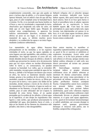 M. Vitruvii Pollionis De Architectura Opus in Libris Decem
196
completamente consumido, sino que aún queda un
poco e incluso algo de pábilo, y si la misma lámpara
aparece húmeda, será un indicio claro de que allí hay
agua, pues el calor templado atrae la humedad hacia
sí mismo. En fin, si se enciende una buena lumbre en
el hoyo y, una vez recalentada y requemada la tierra,
observamos que desprende una nube de calor, sin
duda que en este lugar habrá agua. Después de
realizar estas comprobaciones, si aparecen los
indicios anteriormente descritos, entonces debe
abrirse un pozo en ese lugar; si se alcanzara el
manantial de agua, se abrirán muchos pozos
alrededor y se conducirán las aguas a un único lugar,
mediante conductos subterráneos.
habuerit reliquias olei et enlychni ipsaque
umida invenietur, indicabit eum locum
habere aquam, ideo quod omnis tepor ad se
ducit umores. Item in eo loco ignis factus si
fuerit et percalfacta terra et adusta vaporem
nebulosum ex se suscitaverit, is locus
habebit aquam. [6] Cum haec ita erunt
pertemptata et, quae supra scripta sunt, signa
inventa, tum deprimendus est puteus in eo
loco, et si erit caput aquae inventum, plures
circa sunt fodiendi et per specus in unum
locum omnes conducendi.
Los manantiales de agua deben buscarse
principalmente en las montañas y en las regiones
orientadas al norte, ya que las aguas captadas en
estos lugares son más agradables, más salubres y más
abundantes. Son lugares opuestos al curso del sol,
donde abundan densos bosques de árboles y donde la
sombra que proyectan los montes sirve de protección
para que los rayos solares no incidan directamente
sobre la tierra y, en consecuencia, no puedan
evaporar su humedad. Los valles, que se extienden
entre montañas, recogen gran cantidad de agua de las
lluvias y, debido a los bosques tan densos que crecen
en ellos, las nieves se mantienen durante mucho
tiempo, gracias a las sombras de los árboles y de las
montañas; cuando se funden las nieves, se filtran por
los poros de la tierra y van a parar a las faldas de las
montañas, donde emanan a través de los chorros de
los manantiales. Por el contrario, el agua no suele ser
abundante en las llanuras, y la que hay no puede ser
salubre, pues el calor abrasador del sol evapora la
humedad de estas tierras llanas, al no quedar
protegidas por la sombra de los árboles; si brota agua
en la superficie, el aire disipa los ingredientes más
ligeros y más sutiles, que producen precisamente la
salubridad del agua, desviándolos hacia el cielo, y
deja en las fuentes de las llanuras los elementos más
pesados, más duros y más desagradables.
Haec autem maxime in montibus et
regionibus septentrionalibus sunt quaerenda,
eo quod in his et suaviora et salubriora et
copiosiora inveniuntur. Aversi enim sunt
solis cursui, et in his locis primum crebrae
sunt arbores et silvosae, ipsique montes suas
habent umbras obstantes et radii solis non
directi perveniunt ad terram nec possunt
umores exurere.
[7] Intervallaque montium maxime
recipiunt imbres et propter silvarum
crebritatem nives ab umbris arborum et
montium ibi diutius conservantur, deinde
liquatae per terrae venas percolantur et ita
perveniunt ad infimas montium radices, ex
quibus profluentes fontium erumpunt
fructus. Campestribus autem locis contrario
non possunt habere copias. Nam
quaecumque sunt, non possunt habere
salubritatem, quod solis vehemens impetus
propter nullam obstantiam umbrarum eripit
exhauriendo fervens ex planitie camporum
umorem, et si quae sunt aquae apparentes,
ex his, quod est levissimum tenuissimumque
et subtili salubritate, aer avocans dissipat in
impetum caeli, quaeque gravissimae
duraeque et insuaves sunt partes, eae in
fontibus campestribus relinquuntur.
 