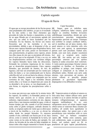 M. Vitruvii Pollionis De Architectura Opus in Libris Decem
197
Capítulo segundo
El agua de lluvia
Caput Secundum
El agua que se recoge procedente de las lluvias posee
unas propiedades más salubres, ya que es el resultado
de los más sutiles y más finos elementos que
proceden de todas las fuentes o manantiales; se trata
de un agua filtrada por el movimiento agitado del
aire, que cae sobre la tierra licuándose por las
tormentas. En las llanuras, las lluvias son menos
frecuentes que en las montañas o en sus
proximidades, debido a que, al despuntar el día, se
elevan unos vapores húmedos que dirigiéndose hacia
cualquier parte del cielo, ponen en movimiento el
aire; postenormente, al agitarse estos vapores, atraen
tras ellos masas de aire que se precipitan allí mismo,
por el vacío que se ha originado. El aire, a su vez, en
sus desplazamientos arrastra con violentas ráfagas
los vapores húmedos hacia todas las direcciones,
formando las corrientes impetuosas de los vientos
que se desarrollan progresivamente. Estos vapores
húmedos, que proceden de fuentes, de ríos, de
lagunas y del mar son arrastrados por los vientos por
todos los lados y se van condensando por la fuerza
calorífica del sol, se elevan hacia las alturas y forman
las nubes. Después, cuando son empujados por las
corrientes de aire, llegan a las montañas chocan
contra ellas y se licúan en chaparrones por causa de
su densidad y de su peso, se van dispersando y, de
esta forma, se originan las precipitaciones sobre a
tierra.
[1] Itaque, quae ex imbribus aqua
colligitur, salubriores habet virtutes, quod
eligitur ex omnibus fontibus levissimis
subtilibusque tenuitatibus, deinde per aeris
exercitationem percolata tempestatibus
liquescendco pervenit ad terram. Etiamque
non crebriter in campis confluunt imbres,
sed in montibus aut ad ipsos montes, ideo
quod umores ex terra matutino solis ortu
moti cum sunt egressi, in quamcumque
partem caeli sunt proclinati, trudunt aera;
deinde, cum sunt moti, propter vacuitatem
loci post se recipiunt aeris ruentis
undas. [2] Aer autem, qui ruit, trudens
quocumque umorem per vim spiritus
impetus et undas crescentes facit ventorum.
A ventis autem quocumque feruntur umores
conglobati ex fontibus, ex fluminibus et
paludibus et pelago, cum tempore solis
colligunt et exhauriunt et ita tollunt in
altitudinem nubes. Deinde cum aeris unda
nitentes, cum perventum ad montes, ab
eorum offensa et procellis propter
plenitatem et gravitatem liquescendo
disparguntur et ita diffunditur in terras.
La causa que provoca que surjan de la misma tierra
los vapores, las nieblas y la humedad, parece ser la
misma tierra que encierra en sí misma calores
ardientes, impresionantes corrientes de aire, algunas
partes frías y una inmensa cantidad de agua, y todo al
mismo tiempo; por ello, cuando el sol del amanecer
actúa sobre el globo terráqueo, enfriado durante la
noche, se originan soplos de viento que se abren paso
a través de las tinieblas y, a su vez, se elevan las
nubes desde los parajes húmedos. Es entonces
cuando el aire, calentado con fuerza por el sol, hace
elevar, como es natural, la humedad de la tierra, tal
como vemos en las salas de baños, por ejemplo. En
efecto, las bóvedas de las salas de baño templado no
tienen sobre ellas ningún manantial ni fuente de agua
[3] Vaporem autem et nebulas et umores ex
terra nasci haec videtur efficere ratio, quod
ea habet in se et calores fervidos et spiritus
inmanes refrigerationesque et aquarum
magnam multitudinem. Ex eo, cum
refrigeratum noctu sol oriens impetu tangit
orbem terrae et ventorum flatus oriuntur per
tenebras, ab umidis locis egrediuntur in
altitudinem nubes. Aer autem cum a sole
percalefactus cum rationibus tollit ex terra
umores, licet ex balineis exemplum
capere. [4] Nullae enim camerae, quae
sunt caldariorum, supra se possunt habere
fontes, sed caelum, quod est ibi ex
praefurniis ab ignis vapore percalefactum,
 