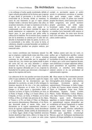 M. Vitruvii Pollionis De Architectura Opus in Libris Decem
198
y sin embargo el techo queda recalentado, debido al
vapor caliente procedente de los hornos que evaporan
el agua desde el pavimento y la elevan hasta la
concavidad de la bóveda, donde se mantiene; la
causa de este fenómeno es que el vapor caliente
siempre tiende a elevarse hacia partes más altas; en
un primer momento, el vapor se mantiene en lo alto a
causa de su escaso peso, pero según se va
condensando con una mayor cantidad de agua, no
puede mantenerse en suspensión, ya que adquiere
mayor peso, lo que provoca que gotee sobre la
cabeza de los bañistas. Por la misma causa, cuando el
aire de la atmósfera se calienta por el calor del sol,
absorbe la humedad de todas las partes, la eleva y la
va acumulando a las nubes. Así como la tierra, al
calentarse, despide su propia humedad, así también el
cuerpo humano produce sus propios sudores, por
causa del calor.
corripit ex pavimentis aquam et aufert
secum in camararum curvaturas et sustinet,
ideo quod semper vapor calidus in
altitudinem se trudit. Et primo non remittit
propter brevitatem, simul autem plus umoris
habet congestum, non potest sustinere
propter gravitatem, sed stillat supra
lavantium capita. Item eadem ratione
caelestis aer, cum ab sole percepit calorem,
ex omnibus locis hauriendo tollit umores et
congregat ad nubes. Ita enim terra fervore
tacta eicit umores, etiam corpus hominis ex
calore emittit sudores.
Los vientos corroboran este fenómeno natural: los
que se originan y soplan desde zonas más frías, como
son el viento del norte y el cierzo, arrastran
corrientes de aire enrarecidas por la sequedad; el
viento del sur y los vientos que soplan desde la parte
del curso del sol, son muy húmedos y siempre
arrastran las lluvias, ya que llegan muy calientes
desde las regiones abrasadas por el sol, evaporan la
humedad de los países que atraviesan y descargan el
agua en las regiones del norte.
[5] Indices autem sunt eius rei venti, ex
quibus qui a frigidissimis partibus veniunt
procreati, septentrio et aquilo, extenuatos
siccitatibus in aere flatus spirant; auster vero
et reliqui, qui a solis cursu impetum faciunt,
sunt umidissimi et semper adportant imbres,
quod percalefacti ab regionibus fervidis
adveniunt, ex omniibus terris labentes
eripiunt umores et ita eos profundunt ad
septentrionales regiones.
Las cabeceras de los ríos pueden servirnos de prueba
sobre lo que acabamos de describir; según los mapas
y el testimonio de las descripciones que han
plasmado los escritores, en todo el orbe terráqueo la
inmensa mayoría de los ríos y los más caudalosos
tienen sus cabeceras en el norte. En la India, el
Ganges y el Indo nacen y descienden desde el
Cáucaso; en Siria, el Tígris y el Éufrates; en Asia, en
el Ponto el Nieper, el Bug y el Tanais (Don); en la
Cólquída, el Faso; en Galia, el Ródano; en la Galia
Céltica, el Rin; en el lado más próximo de los Alpes,
el Timavo y el Po; en Italia el Tíber; en Maurusia,
que nosotros denominamos Mauritania, el río Dyris,
que desciende desde el monte Atlas, tiene su
nacimiento en la región septentrional, discurre a
través de regiones septentrionales, hasta desembocar
en el lago Eptabolo, donde cambia de denominación
y se llama Agger; desde el lago Eptabolo atraviesa
montes desérticos bajo tierra, aflora a lo largo de las
regiones meridionales y va a parar en unas zonas
[6] Haec autem sic fieri testimonio possunt
esse capita fluminum, quae orbe terrarum
chorographiis picta itemque scripta plurima
maximaque inveniuntur egressa ad
septentrionem. Primumque in India Ganges
et Indus ab Caucaso monte oriuntur; Syria
Tigris et Euphrates; Asiae item, Ponto
Borysthenes, Hypanis, Tanais; Colchis
Phasis; Gallia Rhodanus; Celtica Rhenus;
citra Alpis Timavos et Padus; Italia Tiberis;
Maurusia, quam nostri Mauretaniam
appellant, ex monte Atlante Dyris, qui ortus
ex septentrionali regione progreditur per
occidentem ad lacum Eptagonum et mutato
nomine dicitur Agger, deinde ex lacu
Eptabolo sub montes desertos subterfluens
per meridiana loca manat et influit in
Paludem quae appellatur, circumcingit
Meroen, quod est Aethiopum meridianorum
regnum, ab hisque paludibus se circumagens
 