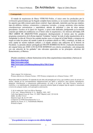 M. Vitruvii Pollionis De Architectura Opus in Libris Decem
1
Contraportada
El tratado de arquitectura de Marco VITRUVIO Polión, el único entre los producidos por la
civilización grecorromana que ha llegado completo hasta nosotros, es un examen sistemático de todos
los aspectos que debe conocer quien desee construir -lugar adecuado, materiales que hay que emplear,
tipos de edificios, órdenes, ornamentos y máquinas variadas-, y recoge, asimismo, otras muchas
consideraciones astronómicas y matemáticas, además de anécdotas y citas de otros autores
precedentes. Escritos en la época de Augusto, a quien están dedicados, prefigurando ya la estrecha
conexión que habría de establecerse en el futuro entre la arquitectura y los intereses del Estado, LOS
DIEZ LIBROS DE ARQUITECTURA prepararon ideológicamente el terreno para los grandes
programas constructivos de la Roma imperial. Verdadera "summa" de todo el saber arquitectónico de la
Antigüedad, la obra de Vitruvio fue copiada muchas veces a lo largo de la Edad Media y reimpresa sin
tregua en todos los países del mundo a partir de su primera edición en 1486 y constituye, sin duda, un
texto capital de nuestra tradición cultural y el tratado artístico más influyente de la historia de
Occidente. La presente edición -prologada por DELFÍN RODRÍGUEZ RUIZ y traducida directamente
del original latino por JOSÉ LUIS OLIVER DOMINGO con criterios actualizados- está enriquecida
con una selección de los grabados*
más relevantes aparecidos en las principales ediciones del
Renacimiento y el Barroco.
[Pueden consultarse y obtener ilustraciones de las obras arquitectónicas renacentistas y barrocas en:
http://www.vitruvio.es/
http://www.unav.es/ha/
http://www.unav.es/teohistarq/histarq/HAc/TRAT.html
etc…]
Título original: De Architectura
Primera edición en «Alianza Forma»: 1995 Primera reimpresión en «Alianza Forma»: 1997
Reservados todos los derechos. El contenido de esta obra está protegido por la Ley, que establece penas de prisión y/o
multas, además de las correspondientes indemnizaciones por daños y perjuicios, para quienes reprodujeren,
plagiaren, distribuyeren o comunicaren públicamente, en todo o en parte, una obra literaria, artística o
científica, o su transformación, interpretación o ejecución artística fijada en cualquier tipo de soporte o comunicada
a través de cualquier medio, sin la preceptiva autorización.
© de la traducción: José Luis Oliver Domingo
© Ed. cast.: Alianza Editorial, S. A., Madrid, 1995, 1997
Calle Juan Ignacio Luca de Tena, 15; 28027 Madrid; teléf. 393 88 88
ISBN: 84-206-7133-9
Depósito legal: M. 32.197-1997
Compuesto en FER Fotocomposición, S. A.
Impreso en Anzos, S. L.; Fuenlabrada (Madrid)
Printed in Spain
*
[Los grabados no se recogen en esta edición digital]
 