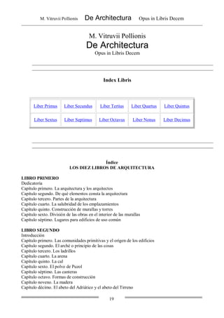 M. Vitruvii Pollionis De Architectura Opus in Libris Decem
19
M. Vitruvii Pollionis
De Architectura
Opus in Libris Decem
Index Libris
Índice
LOS DIEZ LIBROS DE ARQUITECTURA
LIBRO PRIMERO
Dedicatoria
Capítulo primero. La arquitectura y los arquitectos
Capítulo segundo. De qué elementos consta la arquitectura
Capítulo tercero. Partes de la arquitectura
Capítulo cuarto. La salubridad de los emplazamientos
Capítulo quinto. Construcción de murallas y torres
Capítulo sexto. División de las obras en el interior de las murallas
Capítulo séptimo. Lugares para edificios de uso común
LIBRO SEGUNDO
Introducción
Capítulo primero. Las comunidades primitivas y el origen de los edificios
Capítulo segundo. El arché o principio de las cosas
Capítulo tercero. Los ladrillos
Capítulo cuarto. La arena
Capítulo quinto. La cal
Capítulo sexto. El polvo de Puzol
Capítulo séptimo. Las canteras
Capítulo octavo. Formas de construcción
Capítulo noveno. La madera
Capítulo décimo. El abeto del Adriático y el abeto del Tirreno
Liber Primus Liber Secundus Liber Tertius Liber Quartus Liber Quintus
Liber Sextus Liber Septimus Liber Octavus Liber Nonus Liber Decimus
 