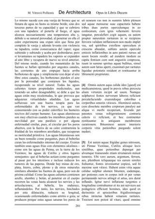 M. Vitruvii Pollionis De Architectura Opus in Libris Decem
201
Lo mismo sucede con una vasija de bronce que se
llenara de agua no hasta su mismo borde, sino dos
terceras partes de su capacidad y que se cubriera
con una tapadera: al ponerla al fuego, el agua
alcanza necesariamente una temperatura alta y,
debido a su natural porosidad, al penetrar en ella el
calor experimenta una expan sión que llena por
completo la vasija y además levanta con violencia
su tapadera, como consecuencia del vapor; sigue
subiendo y subiendo y acaba por desbordarse; pero
si levantamos su tapadera los vapores se expanden
al aire libre y recupera de nuevo su nivel anterior.
Del mismo modo, cuando los manantiales de las
fuentes se hallan oprimidos por angostos canales,
las corrientes de aire empujan hacia arriba
borbotones de agua y simplemente con dejar al aire
libre estos canales, los borbotones pierden el aire
por la porosidad que contienen los líquidos,
recuperando su nivel natural. Todas las aguas
calientes tienen propiedades medicinales, aun
teniendo un sabor desagradable; se debe a que las
aguas están muy recalentadas, lo que provoca que
adquieran virtualidades añadidas. Las aguas
sulfurosas son una buena terapia para las
enfermedades de los nervios, ya que van
consumiendo con su poder calorífico los humores
nocivos del cuerpo humano. Las aguas aluminosas
son muy efectivas cuando los miembros pierden su
movilidad por una parálisis o por alguna
enfermedad similar, pues, al circular por los poros
abiertos, con la fuerza de su calor contrarresta la
frialdad de los miembros atrofiados, que recuperan
su motricidad primitiva. Las aguas bituminosas son
un buen remedio como purgantes, pues al beberlas
curan las enfermedades internas del cuerpo. Existen
también unas aguas frías con elementos alcalinos -
como son las aguas de Penna, en la tierra de los
Vestinos; las aguas de Cutilio y otros lugares
semejantes- que al beberlas actúan como purgantes
al pasar por los intestinos e incluso reducen los
tumores de las paperas. Donde hay minas de oro,
plata, hierro, cobre, plomo y de otros minerales
similares abundan las fuentes de agua, pero son de
pésima calidad. Como las aguas calientes contienen
azufre, alumbre y betún, al penetrar en el cuerpo
recorren las venas hasta alcanzar los nervios y las
articulaciones; al beberla, los endurece,
inflamándolos. Por tanto, los nervios, hinchados
por esta dilatación, reducen su longitud,
ocasionando enfermedades como artritis o gota; se
producen porque estas aguas saturan los poros de
uti aeneum vas non in summis labris plenum
sed aquae mensurae suae capacitatis habens
tribus duas partes operculumque in eo
conlocatum, cum ignis vehementi fervore
tangatur, percalefieri cogit aquam, ea autem
propter naturalem raritatem in se recipiens
fervoris validam intflationem non modo implet
vas, sed spiritibus extollens operculum et
crescens abundat, sublato autem operculo
emissis inflationibus in aere patenti rursus ad
suum locum residit: ad eundem modum ea
capita fontium cum sunt angustiis conpressa,
ruunt in summo spiritus aquae bullitus, simul
autem sunt latius aperti, examinati per raritates
liquidae potestatis residunt et restituuntur in
libramenti proprietate.
[4] Omnis autem aqua calida ideo [quod] est
medicamentosa, quod in pravis rebus percocta
aliam virtutem recipit ad usum. Namque
sulphurosi fontes nervorum labores reficiunt
percalefaciendo exurendoque caloribus e
corporibus umores vitiosos. Aluminosi autem,
cum dissoluta membra corporum paralysi aut
aliqua vi morbi receperunt, fovendo per
patentes venas refrigerationem contraria
caloris vi reficiunt, et hoc continenter
restituuntur in antiquam membrorum
curationem. Bituminosi autem interioris
corporis vitia potionibus purgando solent
mederi.
[5] Est autem aquae frigidae genus nitrosum,
uti Pinnae Vestinae, Cutiliis aliisque locis
similibus, quae potionibus depurgat per
alvumque transeundo etiam strumarum minuit
tumores. Ubi vero aurum, argentum, ferrum,
aes, plumbum reliquaeque res earum similes
fodiuntur, fontes inveniuntur copiosi, sed hi
maxime sunt vitiosi. Habent enim vitia aquae
calidae sulphur alumen bitumen, eademque,
per potiones cum in corpus iniit et per venas
permanando nervos attingit et artus, eos durat
inflando. Igitur nervi inflatione turgentes e
longitudine contrahuntur et ita aut nervicos aut
podagricos efficiunt homines, ideo quod ex
durissimis et spissioribus frigidissimisque
rebus intinctas habent venarum raritates.
Troezeni non potest id vitari, quod omnino
 