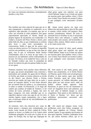 M. Vitruvii Pollionis De Architectura Opus in Libris Decem
202
las venas con elementos durísimos, tremendamente
pesados y muy fríos.
aliud genus aquae non reperitur, nisi quot
cibdeli habeant; itaque in ea civitate aut omnes
aut maxima parte sunt pedibus vitiosi. Cilicia
vero civitate Tarso flumen est nomine Cydnos,
in quo podagrici crura macerantes levantur
dolore.
Hay también una clase especial de agua que no es
muy transparente y mantiene en suspensión, en su
superficie, algo parecido a la espuma, que, por su
color, nos recuerda al vidrio purpúreo. Son aguas
especialmente apreciadas en Atenas. Desde sus
propios lugares de nacimiento son conducidas a la
ciudad y al puerto del Pireo; brotan a chorro, pero
nadie bebe de ellas ya que simplemente se utilizan
para lavar y para otras necesidades; en
consecuencia, beben el agua de los pozos para
evitar sus efectos nocivos. En Trecene es imposible
resolver este problema, ya que no hay otra clase de
agua, sino la que se suministra desde fuentes
contaminadas; ésta es la causa de que todos o la
mayoría de sus habitantes sufran enfermedades de
los pies. En Cilicia, en la ciudad de Tarso, corre un
río llamado Cydnos que tiene la propiedad de
aliviar los dolores de gota de quienes bañan los pies
en sus aguas.
[6] Aquae autem species est, quae cum
habeat non satis perlucidas et ipsa uti flos natat
in summo, colore similis vitri purpurei. Haec
maxime considerantur Athenis. Ibi enim ex
eiusmodi locis et fontibus in asty et ad portum
Piraeum ducti sunt salientes, e quibus bibit
nemo propter eam causam, sed lavationibus et
reliquis rebus utuntur, bibunt autem ex puteis
et ita vitant eorum vitia.
Troezeni non potest id vitari, quod omnino
aliud genus aquae non reperitur nisi quod
Cibdeli habent, itaque in ea civitate aut omnes
aut maxima parte sunt pedibus vitiosi. Cilicia
vero civitate Tarso flumen est nomine Cydnos,
in quo podagrici crura macerantes levantur
dolore.
Podemos enumerar otras muchas clases diferentes
de agua, que poseen propiedades muy concretas y
particulares; por ejemplo, las aguas del río Himera,
en Sicilia, que desde su misma cabecera se divide
en dos brazos: uno discurre frente a Etruria,
atraviesa por medio del jugo dulce de su suelo y
posee un exquisito dulzor; el otro brazo discurre
por un terreno lleno de salinas y, en consecuencia,
su sabor es salado. En Parentonio y a lo largo del
camino que conduce al templo de Ammon y a las
colinas de Casio, próximas a Egipto, hay unos
lagos cenagosos con tanta salinidad que en su
superficie aparece como una capa de sal. En otros
muchos lugares surgen manantiales, ríos y lagos
que, al atravesar minas de sal, inevitablemente sus
aguas son saladas.
[7] Sunt autem et alia multa genera, quae
habent suas proprietates, ut in Sicilia flumen
est Himeras, quod a fonte cum est progressum,
dividitur in duas partes; quae pars profluit
contra Etruriam, quod per terrae dulcem
sucum percurrit, est infinita dulcedine, quae
altera parte per eam terram currit, unde sal
foditur, salsum habet saporem. Item
Paraetonio et quod est iter ad Ammonem et
Casio ad Aegyptum lacus sunt palustres, qui
ita sunt salsi, ut habeant insuper se salem
congelatum. Sunt autem et aliis pluribus locis
et fontes et flumina <et> lacus, qui per
salifodinas percurrentes necessario salsi
perficiuntur.
Al contrario, otros ríos discurren por venas de
tierras grasas y emergen muy contaminados con
aceite, como sucede en Soles, ciudad de Cilicia;
quienes se lavan o se bañan en el río Liparis salen
totalmente pringados de aceite por la grasa de sus
aguas. En Etiopía, hay un lago que impregna de
[8] Alii autem per pingues terrae venas
profluentes uncti oleo fontes erumpunt, uti
Solis, quod oppidum est Ciliciae, flumen
nomine Liparis, in quo natantes aut lavantes ab
ipsa aqua unguntur. Similiter Aethiopiae lacus
est, qui unctos homines efficit, qui in eo
 