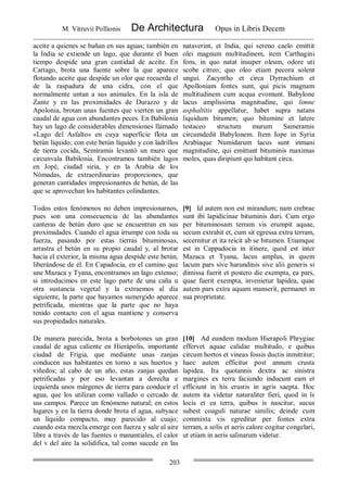 M. Vitruvii Pollionis De Architectura Opus in Libris Decem
203
aceite a quienes se bañan en sus aguas; también en
la India se extiende un lago, que durante el buen
tiempo despide una gran cantidad de aceite. En
Cartago, brota una fuente sobre la que aparece
flotando aceite que despide un olor que recuerda el
de la raspadura de una cidra, con el que
normalmente untan a sus animales. En la isla de
Zante y en las proximidades de Durazzo y de
Apolonia, brotan unas fuentes que vierten un gran
caudal de agua con abundantes peces. En Babilonia
hay un lago de considerables dimensiones llamado
«Lago del Asfalto» en cuya superficie flota un
betún líquido; con este betún líquido y con ladrillos
de tierra cocida, Semíramis levantó un muro que
circunvala Babilonia. Encontramos también lagos
en Jopé, ciudad siria, y en la Arabia de los
Nómadas, de extraordinarias proporciones, que
generan cantidades impresionantes de betún, de las
que se aprovechan los habitantes colindantes.
nataverint, et India, qui sereno caelo emittit
olei magnum multitudinem, item Carthagini
fons, in quo natat insuper oleum, odore uti
scobe citreo; quo oleo etiam pecora solent
ungui. Zacyntho et circa Dyrrachium et
Apolloniam fontes sunt, qui picis magnam
multitudinem cum acqua evomunt. Babylone
lacus amplissima magnitudine, qui limne
asphaltitis appellatur, habet supra natans
liquidum bitumen; quo bitumine et latere
testaceo structum murum Sameramis
circumdedit Babylonem. Item Iope in Syria
Arabiaque Numidarum lacus sunt inmani
magnitudine, qui emittunt bituminis maximas
moles, quas diripiunt qui habitant circa.
Todos estos fenómenos no deben impresionarnos,
pues son una consecuencia de las abundantes
canteras de betún duro que se encuentran en sus
proximidades. Cuando el agua irrumpe con toda su
fuerza, pasando por estas tierras bituminosas,
arrastra el betún en su propio caudal y, al brotar
hacia el exterior, la misma agua despide este betún,
liberándose de él. En Capadocia, en el camino que
une Mazaca y Tyana, encontramos un lago extenso;
si introducimos en este lago parte de una caña u
otra sustancia vegetal y la extraemos al día
siguiente, la parte que hayamos sumergido aparece
petrificada, mientras que la parte que no haya
tenido contacto con el agua mantiene y conserva
sus propiedades naturales.
[9] Id autem non est mirandum; nam crebrae
sunt ibi lapidicinae bituminis duri. Cum ergo
per bituminosam terram vis erumpit aquae,
secum extrahit et, cum sit egressa extra terram,
secernitur et ita reicit ab se bitumen. Etiamque
est in Cappadocia in itinere, quod est inter
Mazaca et Tyana, lacus amplus, in quem
lacum pars sive harundinis sive alii generis si
dimissa fuerit et postero die exempta, ea pars,
quae fuerit exempta, invenietur lapidea, quae
autem pars extra aquam manserit, permanet in
sua proprietate.
De manera parecida, brota a borbotones un gran
caudal de agua caliente en Hierápolis, importante
ciudad de Frigia, que mediante unas zanjas
conducen sus habitantes en torno a sus huertos y
viñedos; al cabo de un año, estas zanjas quedan
petrificadas y por eso levantan a derecha e
izquierda unos márgenes de tierra para conducir el
agua, que los utilizan como vallado o cercado de
sus campos. Parece un fenómeno natural; en estos
lugares y en la tierra donde brota el agua, subyace
un líquido compacto, muy parecido al cuajo;
cuando esta mezcla emerge con fuerza y sale al aire
libre a través de las fuentes o manantiales, el calor
del v del aire la solidifica, tal como sucede en las
[10] Ad eundem modum Hierapoli Phrygiae
effervet aquae calidae multitudo, e quibus
circum hortos et vineas fossis ductis inmittitur;
haec autem efficitur post annum crusta
lapidea. Ita quotannis dextra ac sinistra
margines ex terra faciundo inducunt eam et
efficiunt in his crustis in agris saepta. Hoc
autem ita videtur naturaliter fieri, quod in îs
locis et ea terra, quibus is nascitur, sucus
subest coaguli naturae similis; deinde cum
commixta vis egreditur per fontes extra
terram, a solis et aeris calore cogitur congelari,
ut etiam in aeris salinarum videtur.
 
