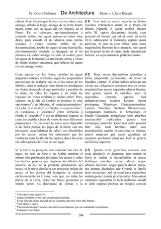 M. Vitruvii Pollionis De Architectura Opus in Libris Decem
204
salinas. Hay fuentes que brotan con un sabor muy
amargo, debido al fango amargo de la tierra donde
nacen, como son las aguas del río Hipanis, en el
Ponto. En su cabecera, aproximadamente a
cuarenta millas, sus aguas poseen un sabor muy
dulce, pero cuando el río alcanza unas tierras
situadas a ciento sesenta millas de su
desembocadura, recibe las aguas de una fuentecilla,
extremadamente pequeña; al desaguar en el río
provoca ese sabor amargo en todo el caudal, pues
las aguas de la fuentecilla atraviesan tierras y venas
de donde extraen sandaraca, que infecta las aguas
con su amargo sabor.
[11] Item sunt ex amaro suco terrae fontes
exeuntes vehementer amari, ut in Ponto est
flumen Hypanis. A capite profluit circiter
milia XL sapore dulcissimo; deinde, cum
pervenit ad locum, qui est ab ostio ad milia
CLX, admiscetur ei fonticulus oppido quam
parvolus. Is cum in eum influit, tunc tanta
magnitudine fluminis facit amaram, ideo quod
per id genus terrae et venas, unde sandaracam
fodiunt, est aqua manando perficitur amara.
Como sucede con los frutos, también las aguas
adquieren sabores diferentes según las propiedades
particulares de la tierra. Así es, si las raíces de los
árboles, vides o cualquier otra planta no produjeran
sus frutos chupando el jugo particular y peculiar de
la tierra, en todos los lugares y en todas las
regiones los frutos tendrían el mismo sabor. Pero,
veamos: en la isla de Lesbos se produce el vino
«protropos»4
; en Meonia, el «catececaumenites»5
en Lidia, el «tmolite»6
; en Sicilia, el «mamertino»7
;
en Campania, el «falerno»8
entre Terracina y
Fondi, el «cecubo»9
y así en diferentes lugares se
crían incontables clases de vinos de muy diferentes
propiedades. Tal variedad de vinos sena imposible
si no fuera porque los jugos de la tierra, con sus
peculiares características de sabor, son absorbidos
por las raíces, nutren los sarmientos que los
conducen hasta lo alto de las cepas y dan a las uvas
ese sabor propio del vino de ese lugar.
[12] Haec autem dissimilibus saporibus a
terrae proprietate perficiuntur, uti etiam in
fructibus videtur. Si enim radices arborum aut
vitium aut reliquorum seminum non ex terrae
proprietatibus sucum capiendo ederent fructus,
uno genere essent in omnibus locis et
regionibus omnium sapores. Sed
animadvertimus insulam Lesbon vinum
protropum, Maeoniam Catacecaumeniten,
Lydiam Tmoliten, Siciliam Mamertinum,
Campaniam Falernum, in Terracinam et
Fundis Caecubum reliquisque locis pluribus
innumerabili multitudine genera vini
virtutesque procreari. Quae non aliter possunt
fieri, nisi, cum terrenus umor suis
proprietatibus saporis in radicibus sit infusus,
enutrit materiam per quam egrediens ad
cacumen profundat proprium loci et generis
sui fructus saporem.
Si la tierra no poseyera una variedad tan rica de
jugos, no sólo en Siria y en Arabia tendrían el
mismo olor perfumado las cañas, los juncos y todas
las hierbas, pero es que tampoco los árboles del
incienso ni los de la pimienta producirían sus
bayas, ni la mirra destilaría sus preciosas bolitas de
goma, ni las plantas del laserpicio se criarían
exclusivamente en Cirene, sino que, en todas las
partes de la tierra, todos los frutos poseerían el
mismo sabor. La diversidad de climas y la
[13] Quodsi terra generibus umorum non
esset dissimilis et disparata, non tantum in
Syria et Arabia in harundinibus et iuncis
herbisque omnibus essent odores, neque
arbores turiferae, neque piperis darent bacas,
nec murrae glaebulae, nec Cyrenis in ferulis
laser nasceretur, sed in omni terra regionibus
eodem genere omnia procrearentur. Has autem
varietates regionibus et locis inclinatio mundi
et solis impetus propius aut longius cursum
4
Vino dulce muy digestivo.
5
Según Estrabón, es un vino de apreciada calidad.
6
Es un vino de escasa calidad que se usa para suavizar vinos más fuertes.
7
Vino dulce y ligero.
8
Vino celebrado por Horacio, uno de los más famosos por sus cualidades terapéuticas
9
Excelente vino dulce.
 