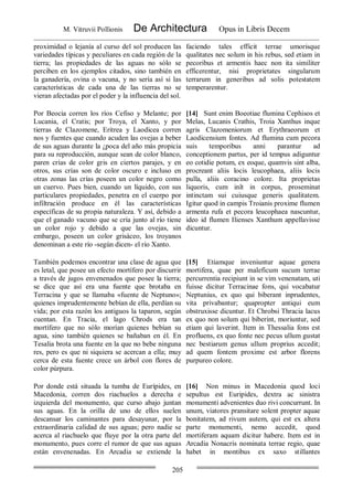 M. Vitruvii Pollionis De Architectura Opus in Libris Decem
205
proximidad o lejanía al curso del sol producen las
variedades típicas y peculiares en cada región de la
tierra; las propiedades de las aguas no sólo se
perciben en los ejemplos citados, sino también en
la ganadería, ovina o vacuna, y no sería así si las
características de cada una de las tierras no se
vieran afectadas por el poder y la influencia del sol.
faciendo tales efficit terrae umorisque
qualitates nec solum in his rebus, sed etiam in
pecoribus et armentis haec non ita similiter
efficerentur, nisi proprietates singularum
terrarum in generibus ad solis potestatem
temperarentur.
Por Beocia corren los ríos Cefiso y Melante; por
Lucania, el Cratis; por Troya, el Xanto, y por
tierras de Clazomene, Eritrea y Laodicea corren
nos y fuentes que cuando acuden las ovejas a beber
de sus aguas durante la ¿poca del año más propicia
para su reproducción, aunque sean de color blanco,
paren crías de color gris en ciertos parajes, y en
otros, sus crías son de color oscuro e incluso en
otras zonas las crías poseen un color negro como
un cuervo. Pues bien, cuando un líquido, con sus
particulares propiedades, penetra en el cuerpo por
infiltración produce en él las características
específicas de su propia naturaleza. Y así, debido a
que el ganado vacuno que se cría junto al río tiene
un color rojo y debido a que las ovejas, sin
embargo, poseen un color grisáceo, los troyanos
denominan a este río -según dicen- el río Xanto.
[14] Sunt enim Boeotiae flumina Cephisos et
Melas, Lucanis Crathis, Troia Xanthus inque
agris Clazomeniorum et Erythraeorum et
Laodicensium fontes. Ad flumina cum pecora
suis temporibus anni parantur ad
conceptionem partus, per id tempus adiguntur
eo cotidie potum, ex eoque, quamvis sint alba,
procreant aliis locis leucophaea, aliis locis
pulla, aliis coracino colore. Ita proprietas
liquoris, cum inît in corpus, proseminat
intinctam sui cuiusque generis qualitatem.
Igitur quod in campis Troianis proxime flumen
armenta rufa et pecora leucophaea nascuntur,
ideo id flumen Ilienses Xanthum appellavisse
dicuntur.
También podemos encontrar una clase de agua que
es letal, que posee un efecto mortífero por discurrir
a través de jugos envenenados que posee la tierra;
se dice que así era una fuente que brotaba en
Terracina y que se llamaba «fuente de Neptuno»;
quienes imprudentemente bebían de ella, perdían su
vida; por esta razón los antiguos la taparon, según
cuentan. En Tracia, el lago Chrods era tan
mortífero que no sólo morían quienes bebían su
agua, sino también quienes se bañaban en él. En
Tesalia brota una fuente en la que no bebe ninguna
res, pero es que ni siquiera se acercan a ella; muy
cerca de esta fuente crece un árbol con flores de
color púrpura.
[15] Etiamque inveniuntur aquae genera
mortifera, quae per maleficum sucum terrae
percurrentia recipiunt in se vim venenatam, uti
fuisse dicitur Terracinae fons, qui vocabatur
Neptunius, ex quo qui biberant inprudentes,
vita privabantur; quapropter antiqui eum
obstruxisse dicuntur. Et Chrobsi Thracia lacus
ex quo non solum qui biberint, moriuntur, sed
etiam qui laverint. Item in Thessalia fons est
profluens, ex quo fonte nec pecus ullum gustat
nec bestiarum genus ullum proprius accedit;
ad quem fontem proxime est arbor florens
purpureo colore.
Por donde está situada la tumba de Eurípides, en
Macedonia, corren dos riachuelos a derecha e
izquierda del monumento, que curso abajo juntan
sus aguas. En la orilla de uno de ellos suelen
descansar los caminantes para desayunar, por la
extraordinaria calidad de sus aguas; pero nadie se
acerca al riachuelo que fluye por la otra parte del
monumento, pues corre el rumor de que sus aguas
están envenenadas. En Arcadia se extiende la
[16] Non minus in Macedonia quod loci
sepultus est Euripides, dextra ac sinistra
monumenti advenientes duo rivi concurrunt. In
unum, viatores pransitare solent propter aquae
bonitatem, ad rivum autem, qui est ex altera
parte monumenti, nemo accedit, quod
mortiferam aquam dicitur habere. Item est in
Arcadia Nonacris nominata terrae regio, quae
habet in montibus ex saxo stillantes
 