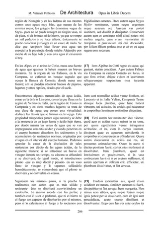M. Vitruvii Pollionis De Architectura Opus in Libris Decem
206
región de Nonagris y en las laderas de sus montes
corren unas aguas muy frías, que manan de las
mismas rocas; los griegos las denomina «agua de
Styx», pues no se puede recoger en ningún vaso, ni
de plata, ni de bronce, ni de hierro, ya que se rompe
en mil pedazos y se hace añicos; únicamente se
puede conservar y recoger en un casco de mulo. Se
dice que Antípatro hizo llevar esta agua tan
especial a la provincia donde estaba Alejandro por
medio de su hijo Iola y con esta agua él envenenó
al rey.
frigidissimos umores. Haec autem aqua Stygos
Hydor nominatur, quam neque argentum
neque aeneum nec ferreum vas potest
sustinere, sed dissilit et dissipatur. Conservare
autem eam et continere nihil aliud potest nisi
mulina ungula, quae etiam memoratur ab
Antipatro in provinciam ubi erat Alexander,
per Iollam filium perlata esse et ab eo ea aqua
regem esse necatum.
En los Alpes, en el reino de Cotio, mana una fuente
de agua que quienes la beben mueren en breves
instantes. En la región de los Faliscos, en la vía
Campana, se extiende un bosque sagrado que
ocupa la llanura de Corneto, donde mana una
fuente; allí se pueden observar huesos de pájaros,
lagartos y otros reptiles, tirados por el suelo.
[17] Item Alpibus in Cotti regno est aqua; qui
gustant, statim concidunt. Agro autem Falisco
via Campana in campo Corneto est lucus, in
quo fons oritur; ubique avium et lacertarum
reliquarumque serpentium ossa iacentia
apparent.
Encontramos algunos manantiales de agua ácida,
como es la del río Lincesto, como la que fluye en la
región de Velino en Italia, en la región de Teano en
Campania y en otros muchos lugares; se trata de
una clase de agua que posee esta virtualidad:
deshace las litiasis que se forman en la vejiga. Esta
propiedad terapéutica parece algo natural y se debe
a la presencia de un jugo fuerte y ácido bajo tierra,
por donde manan las venas de agua que se van
impregnando con esta acidez y cuando penetran en
el cuerpo humano disuelven los sedimentos y la
acumulación de sustancias nocivas, originadas por
el agua en el interior del cuerpo humano. Podemos
apreciar la causa de la disolución de tales
sustancias por efecto de las aguas ácidas, de la
siguiente manera: si se introduce un huevo en
vinagre durante un tiempo, su cáscara se ablandará
y se disolverá; de igual modo, si introducimos
plomo -que es muy dúctil y pesado- en un vaso
lleno de vinagre y lo tapamos sellándolo
herméticamente, se comprobará que el plomo se
disolverá y se convertirá en cerusa.
Item sunt nonnullae acidae venae fontium, uti
Lyncesto et in Italia Velino, Campania Teano
aliisque locis pluribus, quae hanc habent
virtutem, uti calculos, in vesicis qui nascuntur
in corporibus hominum potionibus discutiant.
[18] Fieri autem hoc naturaliter ideo videtur,
quod acer et acidus sucus subest in ea terra,
per quam egredientes venae intinguntur
acritudine, et ita, cum in corpus inierunt,
dissipant quae ex aquarum subsidentia in
corporibus et concrescentia offenderunt. Quare
autem discutiantur ex acidis eae res, sic
possumus animadvertere. Ovum in aceto si
diutius positum fuerit, cortex eius mollescet et
dissolvetur. Item plumbum, quod est
lentissimum et gravissimum, si in vase
conlocatum fuerit et in eo acetum suffusum, id
autem opertum et oblitum erit, efficietur, uti
plumbum dissolvatur, et fiet cerussa.
Siguiendo los mismos pasos, si la prueba la
realizamos con cobre -que es más sólido y
resistente- éste se disolverá convirtiéndose en
cardenillo. Lo mismo sucede con las perlas; y
también con el sílex o pedernal, que ni el hierro ni
el fuego son capaces de disolverlos por sí mismos,
pero si lo calentamos al fuego y lo rociamos con
[19] Eisdem rationibus aes, quod etiam
solidiore est natura, similiter curatum si fuerit,
dissipabitur et fiet aerugo. Item margarita. Non
minus saxa silicea, quae neque ferrum neque
ignis potest per se dissolvere, cum ab igni sunt
percalefacta, aceto sparso dissiliunt et
dissolvuntur. Ergo cum has res ante oculos ita
 