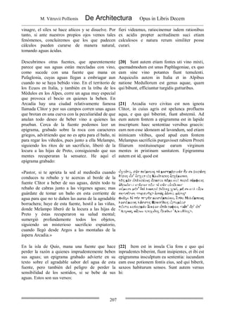 M. Vitruvii Pollionis De Architectura Opus in Libris Decem
207
vinagre, el sílex se hace añicos y se disuelve. Por
tanto, si ante nuestros propios ojos vemos tales
fenómenos, concluiremos que los que padecen
cálculos pueden curarse de manera natural,
tomando aguas ácidas.
fieri videamus, ratiocinemur isdem rationibus
ex acidis propter acritudinem suci etiam
calculosos e natura rerum similiter posse
curari.
Descubrimos otras fuentes, que aparentemente
parece que sus aguas están mezcladas con vino,
como sucede con una fuente que mana en
Pafaglonia, cuyas aguas llegan a embriagar aun
cuando no se haya bebido vino. En el territorio de
los Ecuos en Italia, y también en la tribu de los
Médulos en los Alpes, corre un agua muy especial
que provoca el bocio en quienes la beben. En
Arcadia hay una ciudad relativamente famosa
llamada Clitor y por sus campos corren unas aguas
que brotan en una cueva con la peculiaridad de que
anulan todo deseo de beber vino a quienes las
prueban. Cerca de la fuente podemos leer un
epigrama, grabado sobre la roca con caracteres
griegos, advirtiendo que no es apta para el baño, ni
para regar los viñedos, pues junto a ella Melampo,
siguiendo los ritos de un sacrificio, liberó de la
locura a las hijas de Preto, consiguiendo que sus
mentes recuperaran la sensatez. He aquí el
epigrama grabado:
[20] Sunt autem etiam fontes uti vino mixti,
quemadmodum est unus Paphlagoniae, ex quo
eam sine vino potantes fiunt temulenti.
Aequiculis autem in Italia et in Alpibus
natione Medullorum est genus aquae, quam
qui bibunt, efficiuntur turgidis gutturibus.
[21] Arcadia vero civitas est non ignota
Clitor, in cuius agris est spelunca profluens
aqua, e qua qui biberint, fiunt abstemii. Ad
eum autem fontem a epigramma est in lapide
inscriptum: haec sententiae versibus graecis:
eam non esse idoneam ad lavandum, sed etiam
inimicam vitibus, quod apud eum fontem
Melampus sacrificiis purgavisset rabiem Proeti
filiarum restituissetque earum virginum
mentes in pristinam sanitatem. Epigramma
autem est id, quod est
«Pastor, si te aprieta la sed al mediodía cuando
conduces tu rebaño y te acercas al borde de la
fuente Clitor a beber de sus aguas, detén todo tu
rebaño de cabras junto a las vírgenes aguas; mas
guárdate de tomar un baño en esta corriente de
agua para que no te dañen las auras de la agradable
borrachera; huye de esta fuente, hostil a las viñas,
donde Melampo liberó de la locura a las hijas de
Preto y éstas recuperaron su salud mental;
sumergió profundamente todos los objetos,
siguiendo un misterioso sacrificio expiatorio,
cuando llegó desde Argos a las montañas de la
áspera Arcadia.»
En la isla de Quío, mana una fuente que hace
perder la razón a quienes imprudentemente beben
sus aguas; un epigrama grabado advierte en su
texto sobre el agradable sabor del agua de esta
fuente, pero también del peligro de perder la
sensibilidad de los sentidos, si se bebe de sus
aguas. Estos son sus versos:
[22] Item est in insula Cia fons e quo qui
inprudentes biberint, fiunt insipientes, et ibi est
epigramma insculptum ea sententia: iucundam
eam esse potionem fontis eius, sed qui biberit,
saxeos habiturum sensos. Sunt autem versus
hi:
 