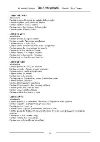 M. Vitruvii Pollionis De Architectura Opus in Libris Decem
20
LIBRO TERCERO
Introducción
Capítulo primero. Origen de las medidas de los templos
Capítulo segundo. Estructura de los templos
Capítulo tercero. Clases de templos
Capítulo cuarto. Los cimientos de los templos
Capítulo quinto. El orden jónico
LIBRO CUARTO
Introducción
Capítulo primero. El capitel corintio
Capítulo segundo. Adornos de las columnas
Capítulo tercero. El orden dórico
Capítulo cuarto. Distribución de las cellas y del pronaos
Capítulo quinto. La orientación de los templos
Capítulo sexto. Las puertas del templo
Capítulo séptimo. Los templos toscanos
Capítulo octavo. Los templos circulares
Capítulo noveno. Los altares de los dioses
LIBRO QUINTO
Introducción
Capítulo primero. El foro y las basílicas
Capítulo segundo. El erario, la cárcel y la curia .
Capítulo tercero. La ubicación del teatro
Capítulo cuarto. La armonía
Capítulo octavo. La acústica
Capítulo noveno. Los pórticos y paseos detrás del escenario
Capítulo décimo. Los baños
Capítulo décimo primero. La palestra
Capítulo décimo segundo. Los puertos y astilleros
Capítulo quinto. Los vasos del teatro
Capítulo sexto. Trazado del teatro
Capítulo séptimo. Los teatros griegos
LIBRO SEXTO
Introducción
Capítulo primero. Las condiciones climáticas y la disposición de los edificios
Capítulo segundo. Las proporciones en los edificios
Capítulo tercero. Los atrios
Capítulo cuarto. Aspectos pertinentes de las distintas salas
Capítulo quinto. La disposición más conveniente de las casas, según la categoría social de las
personas.
Capítulo sexto. Las casas de campo
Capítulo séptimo. Las casas griegas
Capítulo octavo. La solidez de los edificios
 