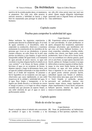 M. Vitruvii Pollionis De Architectura Opus in Libris Decem
210
nutritivo de la comida pueden darse, ni mantenerse,
ni prepararse. Por todo esto, debe ponerse la
máxima atención y habilidad en buscar y elegir
bien los manantiales para proteger la salud de los
humanos.
nec ulla cibi virtus potest nasci nec tueri nec
parari. Quare magna diligentia industriaque
quaerendi sunt et eligendi fontes ad humanae
vitae salubritatem.
Capítulo cuarto
Pruebas para comprobar la salubridad del agua
Caput Quartum
Deben realizarse las siguientes experiencias y
pruebas para detectar la calidad del agua. Si se trata
de aguas corrientes y al descubierto, antes de
emprender su conducción, obsérvese y examínese
atentamente la constitución de los miembros de las
personas que viven en sus alrededores; si poseen
cuerpos robustos, un color fresco de la piel, unas
piernas sin defectos y ojos limpios, el agua será de
inmejorable calidad. De igual modo, si el manantial
de agua procede de pozos nuevos, su agua será
excelente si no deja ninguna huella al echarla en un
vaso corintio10
o de bronce de buena calidad. Si
hervimos el agua en un recipiente de bronce, la
dejamos reposar y luego la derramamos fuera, será
un agua de calidad contrastada si no deja arenilla ni
barro en el fondo del recipiente. Si ponemos a
hervir legumbres en un recipiente con esta agua y
observamos que cuece rápidamente, es una señal
inequívoca de la calidad y salubridad del agua. Si
el agua fluye limpia y transparente, si en los
lugares por donde discurre o se derrama no crecen
ni musgo ni juncos y si el lugar no ofrece ninguna
suciedad sino que presenta un aspecto limpio, es
una señal clarísima de que el agua es suave y
perfectamente salubre.
[1] Expertiones autem et probationes eorum
sic sunt providendae. Si erunt profluentes et
aperti, antequam duci incipiantur, aspiciantur
animoque advertantur, qua membratura sint
qui circa eos fontes habitant homines; et si
erunt corporibus valentibus, coloribus nitidis,
cruribus non vitiosis, non lippis oculis, erunt
probatissimi. Item si fons novos fossus fuerit,
et in vas corinthium sive alterius generis, quod
erit ex aere bono, ea aqua sparsa maculam non
fecerit, optima est. Itemque in aeneo si ea aqua
defervefacta et postea requieta et defusa fuerit,
neque in eius aenei fundo harena aut limus
invenietur, ea aqua erit item probata. [2]
Item si legumina in vas cum ea aqua coiecta
ad ignem posita celeriter percocta fuerint,
indicabunt aquam esse bonam et salubrem.
Non etiam minus ipsa aqua, quae erit in fonte,
si fuerit limpida et perlucida, quoque
pervenerit aut profluxerit, muscus non
nascetur neque iuncus, neque inquinatus ab
aliquo inquinamento is locus fuerit, sed puram
habuerit speciem, innuitur his signis esse
tenuis et in summa salubritate.
Capítulo quinto
Modo de nivelar las aguas
Caput Quintum
Pasaré a explicar ahora el método más conveniente
de conducir el agua a las viviendas y a las
[1] Nunc de perdustionibus ad habitationes
moeniaque, ut fieri oporteat, explicabo. Cuius
10
El bronce corintio era una aleación de oro, plata y bronce.
 