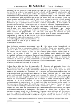 M. Vitruvii Pollionis De Architectura Opus in Libris Decem
211
ciudades. El primer paso es un estudio del nivel del
terreno. El nivel se fija con la ayuda de la dioptra11
,
con niveles de agua, o bien con un corobate. El
mejor método es usar un corobate, pues la dioptra y
los niveles de agua fallan en ocasiones. El corobate
es una regla con una longitud aproximada de veinte
pies. En sus extremos posee unos brazos
transversales que se corresponden con exactitud,
poseen la misma medida y están fijados en los
extremos de la regla, formando un ángulo recto;
entre la regla y estos brazos van unos travesaños
sujetos por medio de espigas, que tienen unas
líneas trazadas en perpendicular, con toda
exactitud; además, lleva unos hilos de plomo
suspendidos en cada uno de los extremos de la
regla; cuando la regla está en su correcta posición,
si los hilos de plomo rozan de manera idéntica a las
líneas trazadas, es señal de que el corobate está
perfectamente nivelado.
ratio est prima perlibratio. Libratur autem
dioptris aut libris aquariis aut chorobate, sed
diligentius efficitur per chorobaten, quod
dioptrae libraeque fallunt. Chorobates autem
est regula longa circiter pedum viginti. Ea
habet ancones in capitibus extremis aequali
modo perfectos inque regulae capitibus ad
normam coagmentatos, et inter regulam et
ancones a cardinibus conpacta transversaria,
quae habent lineas ad perpendiculum recte
descriptas pendentiaque ex regula
perpendicula in singulis partibus singula,
quae, cum regula est conlocata, ea quae
tangent aeque ac pariter lineas descriptionis,
indicant libratam conlocationem.
Pero si el viento constituyera un obstáculo y con
los vaivenes las líneas no marcaran una indicación
precisa, se abrirá un canalito en la parte superior
del corobate, con una longitud de cinco pies, una
anchura de un dedo y dedo y medio de
profundidad, que llenaremos de agua; si el agua del
canal toca de manera uniforme los bordes
superiores, es señal de que está perfectamente
nivelado. Con la ayuda del corobate, correctamente
nivelado, se podrá conocer el grado de inclinación.
[2] Sin autem ventus interpellaverit et
motionibus lineae non potuerint certam
significationem facere, tunc habeat in
superiore parte canalem longum pedes V,
latum digitum, altum sesquidigitum, eoque
aqua infundatur, et si aequaliter aqua canalis
summa labra tanget, scietur esse libratum. Ita
eo chorobate cum perlibratum ita fuerit,
scietur, quantum habuerit fastigii.
Quienes hayan leído las obras de Arquímedes,
probablemente dirán que no es posible conseguir
un nivel exacto con el agua, porque él mantiene la
teoría de que la superficie del agua nunca está a
nivel, sino formando una ligera curvatura, y que su
centro es el centro de la tierra. Bien; tanto presente
la superficie del agua un plano llano, como si
muestra una suave curvatura, es preciso que los
extremos de la regla mantengan el agua
necesariamente a un mismo nivel; si está inclinada
hacia uno de sus lados, la parte del canalito que
quede más alta no tendrá agua que alcance su borde
superior. Por tanto, por el lado que se vierta el agua
presentará necesariamente un abultamiento y una
curvatura en su parte central, mas los dos extremos,
a derecha e izquierda, quedarán al mismo nivel. Al
final del libro se encontrará diseñado un modelo de
[3] Fortasse, qui Archimedis libros legit,
dicet non posse fieri veram ex aqua
librationem, quod ei placet aquam non esse
libratam, sed sphaeroides habere schema sed
ibi habere centrum, quo loci habet orbis
terrarum. Hoc autem, sive plana est aqua seu
sphaeroides, necesse est: <ad> extrema capita
regulae sit pariter sustinere regulam aquam;
sin autem proclinatum erit ex una parte, quae
erit altior, non habuerit regulae canalis in
summis labris aquam. Necesse est enim,
quocumque aqua sit infusa, in medio
inflationem curvaturamque habere, sed capita
dextra ac sinistra inter se librata esse.
Exemplar autem chorobati erit in extremo
volumine descriptum. Et si erit fastigium
magnum, facilior erit decursus aquae; sin
11
Tablilla metálica levantada perpendicularmente en cada extremo de una alidada, provista de un orificio para dirigir
visuales.
 