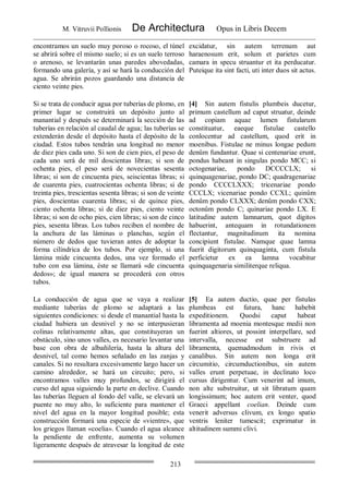 M. Vitruvii Pollionis De Architectura Opus in Libris Decem
213
encontramos un suelo muy poroso o rocoso, el túnel
se abrirá sobre el mismo suelo; si es un suelo terroso
o arenoso, se levantarán unas paredes abovedadas,
formando una galería, y así se hará la conducción del
agua. Se abrirán pozos guardando una distancia de
ciento veinte pies.
excidatur, sin autem terrenum aut
haraenosum erit, solum et parietes cum
camara in specu struantur et ita perducatur.
Puteique ita sint facti, uti inter duos sit actus.
Si se trata de conducir agua por tuberías de plomo, en
primer lugar se construirá un depósito junto al
manantial y después se determinará la sección de las
tuberías en relación al caudal de agua; las tuberías se
extenderán desde el depósito hasta el depósito de la
ciudad. Estos tubos tendrán una longitud no menor
de diez pies cada uno. Si son de cien pies, el peso de
cada uno será de mil doscientas libras; si son de
ochenta pies, el peso será de novecientas sesenta
libras; si son de cincuenta pies, seiscientas libras; si
de cuarenta pies, cuatrocientas ochenta libras; si de
treinta pies, trescientas sesenta libras; si son de veinte
pies, doscientas cuarenta libras; si de quince pies,
ciento ochenta libras; si de diez pies, ciento veinte
libras; si son de ocho pies, cien libras; si son de cinco
pies, sesenta libras. Los tubos reciben el nombre de
la anchura de las láminas o planchas, según el
número de dedos que tuvieran antes de adoptar la
forma cilíndrica de los tubos. Por ejemplo, si una
lámina mide cincuenta dedos, una vez formado el
tubo con esa lámina, éste se llamará «de cincuenta
dedos»; de igual manera se procederá con otros
tubos.
[4] Sin autem fistulis plumbeis ducetur,
primum castellum ad caput struatur, deinde
ad copiam aquae lumen fistularum
constituatur, eaeque fistulae castello
conlocentur ad castellum, quod erit in
moenibus. Fistulae ne minus longae pedum
denûm fundantur. Quae si centenariae erunt,
pondus habeant in singulas pondo MCC; si
octogenariae, pondo DCCCCLX; si
quinquagenariae, pondo DC; quadragenariae
pondo CCCCLXXX; tricenariae pondo
CCCLX; vicenariae pondo CCXL; quinûm
denûm pondo CLXXX; denûm pondo CXX;
octonûm pondo C; quinariae pondo LX. E
latitudine autem lamnarum, quot digitos
habuerint, antequam in rotundationem
flectantur, magnitudinum ita nomina
concipiunt fistulae. Namque quae lamna
fuerit digitorum quinquaginta, cum fistula
perficietur ex ea lamna vocabitur
quinquagenaria similiterque reliqua.
La conducción de agua que se vaya a realizar
mediante tuberías de plomo se adaptará a las
siguientes condiciones: si desde el manantial hasta la
ciudad hubiera un desnivel y no se interpusieran
colinas relativamente altas, que constituyeran un
obstáculo, sino unos valles, es necesario levantar una
base con obra de albañilería, hasta la altura del
desnivel, tal como hemos señalado en las zanjas y
canales. Si no resultara excesivamente largo hacer un
camino alrededor, se hará un circuito; pero, si
encontramos valles muy profundos, se dirigirá el
curso del agua siguiendo la parte en declive. Cuando
las tuberías lleguen al fondo del valle, se elevará un
puente no muy alto, lo suficiente para mantener el
nivel del agua en la mayor longitud posible; esta
construcción formará una especie de «vientre», que
los griegos llaman «coelia». Cuando el agua alcance
la pendiente de enfrente, aumenta su volumen
ligeramente después de atravesar la longitud de este
[5] Ea autem ductio, quae per fistulas
plumbeas est futura, hanc habebit
expeditionem. Quodsi caput habeat
libramenta ad moenia montesque medii non
fuerint altiores, ut possint interpellare, sed
intervalla, necesse est substruere ad
libramenta, quemadmodum in rivis et
canalibus. Sin autem non longa erit
circumitio, circumductionibus, sin autem
valles erunt perpetuae, in declinato loco
cursus dirigentur. Cum venerint ad imum,
non alte substruitur, ut sit libratum quam
longissimum; hoc autem erit venter, quod
Graeci appellant coelian. Deinde cum
venerit adversus clivum, ex longo spatio
ventris leniter tumescit; exprimatur in
altitudinem summi clivi.
 