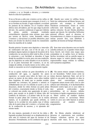 M. Vitruvii Pollionis De Architectura Opus in Libris Decem
214
«vientre» y se ve forzada a elevarse y a remontar
hasta la cima de la pendiente.
Si no se llevara a cabo este «vientre» en los valles, ni
se construyera un puente para conseguir el nivel, y si
no se formara un recodo, el agua romperá y reventará
las junturas de las tuberías. En el «vientre» deben
abrirse unos aliviaderos, por los que salga la presión
del aire. Así, quienes conduzcan el agua por tuberías
de plomo, podrán conseguir resultados
extraordinarios siguiendo estas normas, pues tanto
por terreno en declive, como formando rodeos,
«vientres» y elevaciones es posible obtenerlos, pues
basta con nivelar los declives desde los manantiales
hasta las murallas de la ciudad.
[6] Quodsi non venter in vallibus factus
fuerit nec substructum ad libram factum, sed
geniculus erit, erumpet et dissolvet
fistularum commissuras. Etiam in ventre
colluviaria sunt facienda, per quae vis
spiritus relaxetur. Ita per fistulas plumbeas
aquam qui ducent, his rationibus bellissime
poterunt efficere, quod et decursus et
circumductiones et ventres et expressus hac
ratione possunt fieri, cum habebunt a
capitibus ad moenia ad fastigii libramenta.
Resulta práctico levantar unos depósitos a intervalos
de veinticuatro mil pies, con el fin de que, si se
produjera alguna ruptura en alguna de las partes de la
conducción, no sea preciso abrir toda la obra, ni toda
la estructura y con facilidad se descubra el lugar
donde ha sucedido la avería; pero con una condición:
que los depósitos no estén situados ni en un declive,
ni en la parte horizontal del «vientre», ni en las
rampas de subida, ni mucho menos en los valles, sino
donde se encuentre un nivel completamente regular.
[7] Item inter actus ducentos non est inutile
castella conlocari, ut, si quando vitium aliqui
locus fecerit, non totum onus neque opus
contundatur et, in quibus locis sit factum,
facilius inveniatur; sed ea castella neque in
decursu neque in ventris planitia neque in
expressionibus neque omnino in vallibus,
sed in perpetua aequalitate.
Si no se quiere realizar un gran desembolso en la
conducción del agua, se seguirán los pasos
siguientes: se usarán unos tubos de barro con un
grosor no menor de dos dedos; estos tubos tendrán
unas lengüetas, de modo que se puedan acoplar,
ajustando sus extremos; las junturas o uniones se
embadurnarán con cal viva diluida en aceite y en los
descensos, donde los tubos forman esa parte plana
del «vientre», exactamente donde se forma el codo,
se colocará una piedra roja agujereada de parte a
parte, para encajar en la piedra el último tubo del
conducto de descenso y el primer tubo de los que
forman la parte plana del «vientre»; de la misma
manera, en la pendiente que queda enfrente, se
fijarán en la cavidad de otra piedra roja el último
tubo de la parte plana del «vientre» y el primer tubo
de la conducción de ascenso, y se ajustarán del
mismo modo.
[8] Sin autem minore sumptu voluerimus,
sic est faciendum. Tubuli crasso corio ne
minus duorum digitorum fiant, sed uti hi
tubuli ex una parte sint lingulati, ut alius in
alium inire convenireque possint.
Coagmenta autem eorum calce viva ex oleo
subacta sunt inlinienda, et in declinationibus
libramenti ventris lapis est ex saxo rubro in
ipso geniculo conlocandus isque
perterebratus, uti ex decursu tubulus
novissimus in lapide coagmentetur et primus
ex librati ventris; ad eundem modum
adversum clivum et novissimus librati
ventris in cavo saxi rubri haereat et primus
expressionis ad eundem modum
coagmentetur.
De esta manera, ajustando el nivel de los tubos y
logrando un plano horizontal, no se desplazarán de su
sitio ante la violencia del agua de ascenso ni de
descenso. Normalmente, en los conductos de agua se
[9] Ita librata planitia tubulorum ad
decursus et expressionis non extolletur.
Namque vehemens spiritus in aquae
ductione solet nasci, ita ut etiam saxa
 