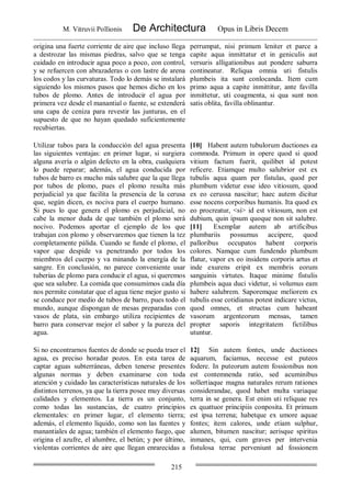 M. Vitruvii Pollionis De Architectura Opus in Libris Decem
215
origina una fuerte corriente de aire que incluso llega
a destrozar las mismas piedras, salvo que se tenga
cuidado en introducir agua poco a poco, con control,
y se refuercen con abrazaderas o con lastre de arena
los codos y las curvaturas. Todo lo demás se instalará
siguiendo los mismos pasos que hemos dicho en los
tubos de plomo. Antes de introducir el agua por
primera vez desde el manantial o fuente, se extenderá
una capa de ceniza para revestir las junturas, en el
supuesto de que no hayan quedado suficientemente
recubiertas.
perrumpat, nisi primum leniter et parce a
capite aqua inmittatur et in geniculis aut
versuris alligationibus aut pondere saburra
contineatur. Reliqua omnia uti fistulis
plumbeis ita sunt conlocanda. Item cum
primo aqua a capite inmittitur, ante favilla
inmittetur, uti coagmenta, si qua sunt non
satis oblita, favilla oblinantur.
Utilizar tubos para la conducción del agua presenta
las siguientes ventajas: en primer lugar, si surgiera
alguna avería o algún defecto en la obra, cualquiera
lo puede reparar; además, el agua conducida por
tubos de barro es mucho más salubre que la que llega
por tubos de plomo, pues el plomo resulta más
perjudicial ya que facilita la presencia de la cerusa
que, según dicen, es nociva para el cuerpo humano.
Si pues lo que genera el plomo es perjudicial, no
cabe la menor duda de que también el plomo será
nocivo. Podemos aportar el ejemplo de los que
trabajan con plomo y observaremos que tienen la tez
completamente pálida. Cuando se funde el plomo, el
vapor que despide va penetrando por todos los
miembros del cuerpo y va minando la energía de la
sangre. En conclusión, no parece conveniente usar
tuberías de plomo para conducir el agua, si queremos
que sea salubre. La comida que consumimos cada día
nos permite constatar que el agua tiene mejor gusto si
se conduce por medio de tubos de barro, pues todo el
mundo, aunque dispongan de mesas preparadas con
vasos de plata, sin embargo utiliza recipientes de
barro para conservar mejor el sabor y la pureza del
agua.
[10] Habent autem tubulorum ductiones ea
commoda. Primum in opere quod si quod
vitium factum fuerit, quilibet id potest
reficere. Etiamque multo salubrior est ex
tubulis aqua quam per fistulas, quod per
plumbum videtur esse ideo vitiosum, quod
ex eo cerussa nascitur; haec autem dicitur
esse nocens corporibus humanis. Ita quod ex
eo procreatur, <si> id est vitiosum, non est
dubium, quin ipsum quoque non sit salubre.
[11] Exemplar autem ab artificibus
plumbariis possumus accipere, quod
palloribus occupatos habent corporis
colores. Namque cum fundendo plumbum
flatur, vapor ex eo insidens corporis artus et
inde exurens eripit ex membris eorum
sanguinis virtutes. Itaque minime fistulis
plumbeis aqua duci videtur, si volumus eam
habere salubrem. Saporemque meliorem ex
tubulis esse cotidianus potest indicare victus,
quod omnes, et structas cum habeant
vasorum argenteorum mensas, tamen
propter saporis integritatem fictilibus
utuntur.
Si no encontrarnos fuentes de donde se pueda traer el
agua, es preciso horadar pozos. En esta tarea de
captar aguas subterráneas, deben tenerse presentes
algunas normas y deben examinarse con toda
atención y cuidado las características naturales de los
distintos terrenos, ya que la tierra posee muy diversas
calidades y elementos. La tierra es un conjunto,
como todas las sustancias, de cuatro principios
elementales: en primer lugar, el elemento tierra;
además, el elemento líquido, como son las fuentes y
manantiales de agua; también el elemento fuego, que
origina el azufre, el alumbre, el betún; y por último,
violentas corrientes de aire que llegan enrarecidas a
12] Sin autem fontes, unde ductiones
aquarum, faciamus, necesse est puteos
fodere. In puteorum autem fossionibus non
est contemnenda ratio, sed acuminibus
sollertiaque magna naturales rerum rationes
considerandae, quod habet multa variaque
terra in se genera. Est enim uti reliquae res
ex quattuor principiis conposita. Et primum
est ipsa terrena; habetque ex umore aquae
fontes; item calores, unde etiam sulphur,
alumen, bitumen nascitur; aerisque spiritus
inmanes, qui, cum graves per intervenia
fistulosa terrae perveniunt ad fossionem
 