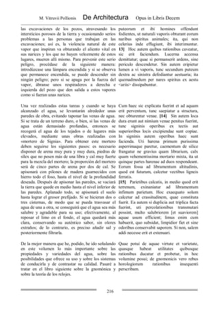 M. Vitruvii Pollionis De Architectura Opus in Libris Decem
216
las excavaciones de los pozos, atravesando los
intersticios porosos de la tierra y ocasionando serios
problemas a las personas que trabajan en las
excavaciones; así es, la violencia natural de este
vapor que inspiran va obturando el aliento vital en
sus narices y los que no huyen velozmente de estos
lugares, mueren allí mismo. Para prevenir este serio
peligro, procédase de la siguiente manera:
introdúzcase una lámpara encendida y si se observa
que permanece encendida, se puede descender sin
ningún peligro; pero si se apaga por la fuerza del
vapor, ábranse unos respiraderos a derecha e
izquierda del pozo que den salida a estos vapores
como si fueran unas narices.
puteorum et ibi homines offendunt
fodientes, ut naturali vaporis obturant eorum
naribus spiritus animales; ita, qui non
celerius inde effugiunt, ibi interimuntur.
13] Hoc autem quibus rationibus caveatur,
sic erit faciendum. Lucerna accensa
demittatur; quae si permanserit ardens, sine
periculo descendetur. Sin autem eripietur
lumen a vi vaporis, tunc secundum puteum
dextra ac sinistra defodiantur aestuaria; ita
quemadmodum per nares spiritus ex aestu
<ariis> dissipabuntur.
Una vez realizadas estas tareas y cuando se haya
alcanzado el agua, se levantarán alrededor unas
paredes de obra, evitando taponar las venas de agua.
Si se trata de un terreno duro, o bien, si las venas de
agua están demasiado profundas, entonces se
recogerá el agua de los tejados o de lugares más
elevados, mediante unas obras realizadas con
«mortero de Signia». Para obtener este mortero
deben seguirse los siguientes pasos: es necesario
disponer de arena muy pura y muy dura, piedras de
sílex que no pesen más de una libra y cal muy fuerte
para la mezcla del mortero; la proporción del mortero
será de cinco partes de arena por dos de cal. Se
apisonará con pilones de madera guarnecidos con
hierro todo el foso, hasta el nivel de la profundidad
deseada. Después de apisonar las paredes, se vaciará
la tierra que quede en medio hasta el nivel inferior de
las paredes. Aplanado todo, se apisonará el suelo
hasta lograr el grosor prefijado. Si se hicieran dos o
tres cisternas, de modo que se pueda trasvasar el
agua de una a otra, se conseguirá que el agua sea más
salubre y agradable para su uso; efectivamente, al
reposar el limo en el fondo, el agua quedará más
clara, conservando su auténtico sabor, sin olores
extraños; de lo contrario, es preciso añadir sal y
posteriormente filtrarla.
Cum haec sic explicata fuerint et ad aquam
erit perventum, tunc saepiatur a structura,
nec obturentur venae. [14] Sin autem loca
dura erunt aut nimium venae penitus fuerint,
tunc signinis operibus ex tectis aut
superioribus locis excipiendae sunt copiae.
In signinis autem operibus haec sunt
facienda. Uti harena primum purissima
asperrimaque paretur, caementum de silice
frangatur ne gravius quam librarium, calx
quam vehementissima mortario mixta, ita ut
quinque partes harenae ad duos respondeant.
Eorum fossa ad libramentum altitudinis,
quod est futurum, calcetur vectibus ligneis
ferratis.
[15] Parietibus calcatis, in medio quod erit
terrenum, exinaniatur ad libramentum
infimum parietum. Hoc exaequato solum
calcetur ad crassitudinem, quae constituta
fuerit. Ea autem si duplicia aut triplica facta
fuerint, uti percolationibus transmutari
possint, multo salubriorem [et suaviorem]
aquae usum efficient; limus enim cum
habuerit, quo subsidat, limpidior fiet et sine
odoribus conservabit saporem. Si non, salem
addi necesse erit et extenuari.
De la mejor manera que he, podido, he ido señalando
en este volumen lo más importante sobre las
propiedades y variedades del agua, sobre las
posibilidades que ofrece su uso y sobre los sistemas
de conducirla y de contrastar su calidad. Pasaré a
tratar en el libro siguiente sobre la gnomónica y
sobre la teoría de los relojes.
Quae potui de aquae virtute et varietate,
quasque habeat utilitates quibusque
rationibus ducatur et probetur, in hoc
volumine posui; de gnomonicis vero rebus
horologiorum rationibus insequenti
perscribam.
 