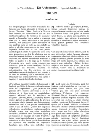 M. Vitruvii Pollionis De Architectura Opus in Libris Decem
217
LIBRO IX
Introducción
Praefatio
Los antiguos griegos concedieron a los atletas más
famosos, que habían alcanzado la victoria en los
juegos Olímpicos, Píticos, Ístmicos y Nemeos,
unos honores tan extraordinarios que no sólo
recibían los aplausos del público en los escenarios
cuando se levantaban con su palma y su corona,
sino que, al volver victoriosos a sus propias
ciudades, eran conducidos como triunfadores en
una cuadriga hasta las calles de sus ciudades de
origen y además estaban exentos de pagar ciertos
impuestos durante toda su vida, como premio
acordado por el Estado. Al recapacitar ahora sobre
estas costumbres, no deja de admirarme que no
concedan honores similares, o aún mayores, a los
escritores, que aportan innumerables beneficios a
todos los pueblos y a lo largo de los tiempos.
Ciertamente sería mucho mejor establecer-esta
costumbre, pues los atletas consiguen fortalecer
simplemente sus músculos, mediante sus
entrenamientos, pero los escritores no sólo
perfeccionan su propia inteligencia sino también la
de todos los hombres y con la información de sus
libros fijan unas normas instructivas para alentar el
talento y el ingenio de todos los hombres.
[1] Nobilibus athletis, qui Olympia, Isthmia,
Nemea vicissent, Graecorum maiores ita
magnos honores constituerunt, uti non modo
in conventu stantes cum palma et corona
ferant laudes, sed etiam, cum revertantur in
suas civitates cum victoria, triumphantes
quadrigis in moenia et in patrias invehantur e
reque publica perpetua vita constitutis
vetigalibus fruantur.
Cum ergo id animadvertam, admiror, quid ita
non scriptoribus eidem honores etiamque
maiores sint tributi, qui infinitas utilitates aevo
perpetuo omnibus gentibus praestant. Id enim
magis erat institui dignum, quod athletae sua
corpora exercitationibus efficiunt fortiora,
scriptores non solum suos sensus, sed etiam
omnium, <cum> libris ad discendum et
animos exacuendos praeparant praecepta.
¿Qué utilidad ha proporcionado a la humanidad el
hecho de que Milón de Crotona resultara invicto en
todas sus competiciones?, ¿qué provecho han
prestado otros muchos vencedores si no es el
disfrutar de la fama entre sus conciudadanos
mientras vivieron? Mas las enseñanzas de
Pitágoras, Demócrito, Platón, Aristóteles y de otros
muchos pensadores, elaboradas día a día gracias a
su incesante trabajo, han dado unos frutos nuevos y
espléndidos tanto a sus propios conciudadanos
como a todo el mundo. Quienes han degustado
sobradamente sus abundantes enseñanzas desde su
infancia, poseen una inmejorable sensibilidad
intelectiva, establecen unas costumbres dignas y
civilizadas en las ciudades, un cuerpo de derechos
justos y unas leyes sin las que la ciudad no puede
mantenerse a salvo. Puesto que de la sabiduría de
los escritores han emanado tan importantes
beneficios para todos, tanto individual como
[2] Quid enim Milo Crotoniates, quod fuit
invictus, prodest hominibus aut ceteri, qui eo
genere fuerunt victores, nisi quod, dum
vixerunt ipsi, inter suos cives habuerunt
nobilitatem. Pythagorae vero praecepta,
Democriti, Platonis, Aristotelis ceterorumque
sapientium cotidiana perpetuis industriis culta
non solum suis civibus, sed etiam omnibus
gentibus recentes et floridos edunt fructus. E
quibus qui a teneris aetatibus doctrinarum
abundantia satiantur, optimos habent sapientae
sensus, instituunt civitatibus humanitatis
mores, aequa iura, leges, quibus absentibus
nulla potest esse civitas incolumis. [3] Cum
ergo tanta munera ab scriptorum prudentia
privatim publiceque fuerint hominibus
praeparata, non solum arbitror palmas et
coronas his tribui oportere, sed etiam decerni
triumphos et inter deorum sedes eos dedicando
 