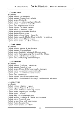 M. Vitruvii Pollionis De Architectura Opus in Libris Decem
21
LIBRO SÉPTIMO
Introducción
Capítulo primero. Los pavimentos
Capítulo segundo. Preparación del enlucido
Capítulo tercero. El enlucido
Capítulo cuarto. Los enlucidos en lugares húmedos
Capítulo quinto. La pintura en las paredes
Capítulo sexto. Preparación del mármol
Capítulo séptimo. Los colores naturales
Capítulo octavo. El minio y el azogue
Capítulo noveno. La preparación del minio
Capítulo décimo. El color negro
Capítulo décimo primero El azul y el amarillo
Capítulo décimo segundo. El albayalde, el cardenillo y la sandaraca
Capítulo décimo tercero. El color púrpura
Capítulo décimo cuarto. Los colores artificiales
LIBRO OCTAVO
Introducción
Capítulo primero. Maneras de descubrir agua
Capítulo segundo. El agua de lluvia
Capítulo tercero. Cualidades naturales de diferentes aguas
Capítulo cuarto. Pruebas para comprobar la salubridad del agua
Capítulo quinto. Modo de nivelar las aguas
Capítulo sexto. Conducción y captación de aguas
LIBRO NOVENO
Introducción
Capítulo primero. El universo y los planetas
Capítulo segundo. Fases de la Luna
Capítulo tercero. El curso del Sol a través de los doce signos
Capítulo cuarto. Las constelaciones septentrionales
Capítulo quinto. Las constelaciones meridionales
Capítulo sexto. La astrología
Capítulo séptimo. Descripción de los analemas
Capítulo octavo. Diferentes modelos de relojes y nombre de sus inventores
LIBRO DÉCIMO
Introducción
Capítulo primero. Máquinas y órganos
Capítulo segundo. Máquinas de tracción
Capítulo tercero. La tracción rectilínea y circular
Capítulo cuarto. Máquinas para elevar agua
Capítulo quinto. Las norias
Capítulo sexto. Cóclea para elevar agua
Capítulo séptimo. La máquina de Ctesibio para elevar agua
Capítulo octavo. Órganos de agua
Capítulo noveno. Cómo medir las distancias
Capítulo décimo. Las catapultas
Capítulo décimo primero. Las ballestas
 