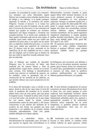 M. Vitruvii Pollionis De Architectura Opus in Libris Decem
219
escuadra, sin necesidad de acudir a los artesanos.
Los artesanos con serias dificultades logran
fabricar una escuadra exacta echando muchas horas
de trabajo y, sin embargo, sí se puede conseguir
siguiendo el método y la normativa del mismo
Pitágoras. Veamos el proceso: si se toman tres
reglas, una de tres pies de longitud, otra de cuatro
pies y la tercera de cinco pies y si las colocamos de
manera que queden en contacto sus extremos,
lograremos una figura triangular y formarán una
escuadra perfecta. Si se trazan unos cuadrados de
lados iguales utilizando cada una de estas reglas, el
cuadrado cuyos lados midan tres pies tendrá una
superficie de nueve pies; si sus lados son de cuatro
pies, su superficie medirá dieciséis pies, y si son de
cinco pies, tendrá una superficie de veinticinco
pies. El número total de pies, contenido en las
superficies de los dos cuadrados de tres y cuatro
pies de longitud, será el mismo que el número de
pies que mida la superficie trazada midiendo cinco
pies en cada lado.
fabricationibus inventam ostendit, et quam
magno labore fabri normam facientes vix ad
verum perducere possunt, id rationibus et
methodis emendatum ex eius praeceptis
explicatur. Namque si sumantur regulae tres, e
quibus una sit pedes III, altera pedes IIII, tertia
pedes V, eaeque regulae inter se compositae
tangant alia aliam suis cacuminibus extremis
schema habentes trigoni, deformabunt
normam emendatam. Ad eas autem regularum
singularum longitudines si singula quadrata
paribus lateribus describantur, cum erit trium
latus, areae habebit pedes VIIII, quod IIII,
XVI quod V erit, XXV.
[7] Ita quantum areae pedum numerum duo
quadrata ex tribus pedibus longitudinis
laterum et quattuor efficiunt, aeque tantum
numerum reddidit unum ex quinque
descriptum.
Ante el hallazgo que acababa de descubrir,
Pitágoras tuvo la convicción de haber sido
inspirado por las mismas Musas y, lleno de
agradecimiento -según dicen-, inmoló en su honor
unas víctimas. Este hallazgo o descubrimiento
resulta muy práctico en multitud de aspectos -en
las medidas-, como es igualmente útil en la
construcción de las escaleras de los edificios, ya
que permite obtener una exacta proporción de los
peldaños.
Id Pythagoras cum invenisset, non dubitans a
Musis se in ea inventione monitum, maximas
gratias agens hostias dicitur his immolavisse.
Ea autem ratio, quemadmodum in multis rebus
et mensuris est utilis, etiam in aedificiis
scalarum aedificationibus, uti temperatas
habeant graduum librationis, est expedita.
Si la altura del entramado o piso se divide en tres
partes, desde lo alto de las vigas hasta el nivel del
suelo, la pendiente del montante de la escalera
deberá tener cinco de estas partes, para que posea
la longitud exacta. Tomando la altura entre el techo
y el nivel del suelo y de acuerdo con lo que midan
las tres partes, desde la misma vertical
retrotraeremos cuatro de estas partes y allí mismo
colocaremos el pie inferior del montante de la
escalera; de esta forma, nos quedará una justa
proporción y los peldaños de la escalera estarán
colocados adecuadamente. Todo esto queda
también dibujado en la figura adjunta.
[8] Si enim altitudo contignationis ab summa
coaxatione ad imum libramentum divisa fuerit
in partes tres, erit earum quinque in scalis
scaporum iusta longitudine inclinatio. Quam
magnae fuerint inter contignationem et imum
libramentum altitudinis partes tres, quattuor a
perpendiculo recedant et ibi conlocentur
inferiores calces scaporum. Ita sic erunt
temperatae; et graduum ipsarum scalarum
erunt conlocationes. Item eius rei erit
subscripta forma.
Numerosos y admirables fueron los
descubrimientos de Arquímedes, pero, de todos, el
que muestra un ingenio más extraordinario es el
[9] Archimedis vero cum multa miranda
inventa et varia fuerint, ex omnibus etiam
infinita sollertia id, quod exponam, videtur
 
