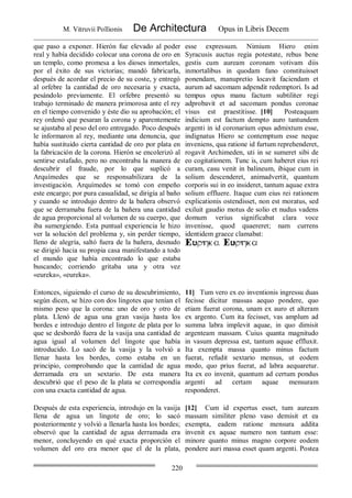 M. Vitruvii Pollionis De Architectura Opus in Libris Decem
220
que paso a exponer. Hierón fue elevado al poder
real y había decidido colocar una corona de oro en
un templo, como promesa a los dioses inmortales,
por el éxito de sus victorias; mandó fabricarla,
después de acordar el precio de su coste, y entregó
al orfebre la cantidad de oro necesaria y exacta,
pesándolo previamente. El orfebre presentó su
trabajo terminado de manera primorosa ante el rey
en el tiempo convenido y éste dio su aprobación; el
rey ordenó que pesaran la corona y aparentemente
se ajustaba al peso del oro entregado. Poco después
le informaron al rey, mediante una denuncia, que
había sustituido cierta cantidad de oro por plata en
la fabricación de la corona. Hierón se encolerizó al
sentirse estafado, pero no encontraba la manera de
descubrir el fraude, por lo que suplicó a
Arquímedes que se responsabilizara de la
investigación. Arquímedes se tomó con empeño
este encargo; por pura casualidad, se dirigía al baño
y cuando se introdujo dentro de la bañera observó
que se derramaba fuera de la bañera una cantidad
de agua proporcional al volumen de su cuerpo, que
iba sumergiendo. Esta puntual experiencia le hizo
ver la solución del problema y, sin perder tiempo,
lleno de alegría, saltó fuera de la bañera, desnudo
se dirigió hacia su propia casa manifestando a todo
el mundo que había encontrado lo que estaba
buscando; corriendo gritaba una y otra vez
«eureka», «eureka».
esse expressum. Nimium Hiero enim
Syracusis auctus regia potestate, rebus bene
gestis cum auream coronam votivam diis
inmortalibus in quodam fano constituisset
ponendam, manupretio locavit faciendam et
aurum ad sacomam adpendit redemptori. Is ad
tempus opus manu factum subtiliter regi
adprobavit et ad sacomam pondus coronae
visus est praestitisse. [10] Posteaquam
indicium est factum dempto auro tantundem
argenti in id coronarium opus admixtum esse,
indignatus Hiero se contemptum esse neque
inveniens, qua ratione id furtum reprehenderet,
rogavit Archimeden, uti in se sumeret sibi de
eo cogitationem. Tunc is, cum haberet eius rei
curam, casu venit in balineum, ibique cum in
solium descenderet, animadvertit, quantum
corporis sui in eo insideret, tantum aquae extra
solium effluere. Itaque cum eius rei rationem
explicationis ostendisset, non est moratus, sed
exiluit gaudio motus de solio et nudus vadens
domum verius significabat clara voce
invenisse, quod quaereret; nam currens
identidem graece clamabat:
Entonces, siguiendo el curso de su descubrimiento,
según dicen, se hizo con dos lingotes que tenían el
mismo peso que la corona: uno de oro y otro de
plata. Llenó de agua una gran vasija hasta los
bordes e introdujo dentro el lingote de plata por lo
que se desbordó fuera de la vasija una cantidad de
agua igual al volumen del lingote que había
introducido. Lo sacó de la vasija y la volvió a
llenar hasta los bordes, como estaba en un
principio, comprobando que la cantidad de agua
derramada era un sextario. De esta manera
descubrió que el peso de la plata se correspondía
con una exacta cantidad de agua.
11] Tum vero ex eo inventionis ingressu duas
fecisse dicitur massas aequo pondere, quo
etiam fuerat corona, unam ex auro et alteram
ex argento. Cum ita fecisset, vas amplum ad
summa labra implevit aquae, in quo dimisit
argenteam massam. Cuius quanta magnitudo
in vasum depressa est, tantum aquae effluxit.
Ita exempta massa quanto minus factum
fuerat, refudit sextario mensus, ut eodem
modo, quo prius fuerat, ad labra aequaretur.
Ita ex eo invenit, quantum ad certum pondus
argenti ad certam aquae mensuram
responderet.
Después de esta experiencia, introdujo en la vasija
llena de agua un lingote de oro; lo sacó
posteriormente y volvió a llenarla hasta los bordes;
observó que la cantidad de agua derramada era
menor, concluyendo en qué exacta proporción el
volumen del oro era menor que el de la plata,
[12] Cum id expertus esset, tum auream
massam similiter pleno vaso demisit et ea
exempta, eadem ratione mensura addita
invenit ex aquae numero non tantum esse:
minore quanto minus magno corpore eodem
pondere auri massa esset quam argenti. Postea
 