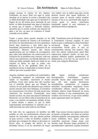 M. Vitruvii Pollionis De Architectura Opus in Libris Decem
221
aunque pesaran lo mismo los dos lingotes.
Finalmente, de nuevo llenó con agua la vasija,
introdujo en su interior la corona y descubrió que
se había desbordado más agua que al introducir el
lingote de oro del mismo peso; partiendo de este
hecho -se había derramado más agua al introducir
la corona que el lingote- y haciendo cálculos,
descubrió que la corona contenía una aleación de
plata y de oro; así puso en evidencia el fraude
cometido con el orfebre.
vero repleto vaso in eadem aqua ipsa corona
demissa invenit plus aquae defluxisse in
coronam quam in auream eodem pondere
massam, et ita ex eo, quod fuerit plus aquae in
corona quam in massa, ratiocinatus
reprehendit argenti in auro mittionem et
manifestum furtum redemptoris.
Vamos a poner ahora nuestra atención en los
hallazgos de Architas de Tarento y de Eratóstenes
de Cirene; los descubrimientos de estos pensadores
fueron muy numerosos y muy útiles para la
humanidad, precisamente por la aplicación de las
matemáticas. Merecen nuestro más sincero
agradecimiento por sus trabajos de investigación,
pero sobre todo admiramos sus controversias en la
resolución de un problema muy concreto: cada uno
ofreció una explicación y un método diferentes a la
orden que había mandado Apolo por medio de sus
oráculos en Delos; he aquí su orden: «los
habitantes de la isla quedarían libres de la
reprobación divina si duplicaban el número de pies
cúbicos que tenía su propio altar».
[13] Transferatur mens ad Archytae Tarentini
et Eratosthenis Cyrenaei cogitata; hi enim
multa et grata a mathematicis rebus hominibus
invenerunt. Itaque cum in ceteris
inventionibus fuerint grati, in eius rei
concitationibus maxime sunt suspecti. Alius
enim alia ratione explicaverunt, quod Delo
imperaverat responsis Apollo, uti arae eius,
quantum haberent pedum quadratorum, id
duplicarentur, et ita fore uti, qui essent in ea
insula, tunc religione liberarentur.
Arquitas, mediante unos gráficos de semicilindros,
y Eratóstenes, mediante un instrumento muy
simple -el mesolabio-, resolvieron el mismo
problema. Como tales teorías han sido resueltas
con el profundo placer que nos brindan las
ciencias, no nos queda más alternativa que confesar
nuestra emoción ante estos hallazgos, al considerar
las consecuencias y los efectos de cada una de estas
soluciones tan inventivas. Examinando otros
muchos escritos, me causa una especial admiración
Demócrito, con sus libros sobre la naturaleza de las
cosas, y en concreto su comentario titulado «Cosas
y trucos hechos a mano»; lo que él había
experimentado personalmente lo marcaba con su
anillo haciendo una señal sobre la cera blanda.
[14] Itaque Archytas cylindrorum
descriptionibus, Eratosthenes organica
mesolabi ratione idem explicaverunt. Cum
haec sint tam magnis doctrinarum
incunditatibus animadversa et cogamur
naturaliter inventionibus singularum rerum
considerantes effectus moveri, multas res
attendens admiror etiam Democriti de rerum
natura volumina et eius commentarium, quo
scribitur cheirotometon; in quo etiam utebatur
anulo signaturam optice est expertus.
Por todo ello, las sugerencias de hombres tan
notables no sólo son perfectamente eficaces para
mejorar las costumbres, sino que además prestan
un gran servicio a todos los hombres, cuando el
prestigio que consiguen los atletas se desvanece en
breves años, al compás del declive de sus
facultades fisicas; ni en los momentos de mayor
[15] Ergo eorum virorum cogitata non solum
ad montes corrigendos, sed etiam ad omnium
utilitatem perpetuo sunt praeparata, athletarum
autem nobilitates brevi spatio cum suis
corporibus senescunt; [itaque neque cum
maxime sunt] florentes neque posteritati hi,
quemadmodum sapientium cogitata hominum
 
