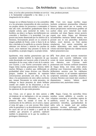 M. Vitruvii Pollionis De Architectura Opus in Libris Decem
222
éxito, ni en los años posteriores brindan un servicio
a la humanidad comparable a las ideas y a la
imaginación de los sabios.
vitae, prodesse possunt.
Aunque no se tributan honores ni a las costumbres
ni a los principios inmejorables de tales escritores,
sus propias mentes les proyectan a contemplar el
más alto cielo, elevándolos gradualmente hasta la
cúspide celeste, para memorial de todos. Los
hombres, sus ideas y su figura, inevitablemente son
conocidos y familiares a la posteridad. Los que
poseen una mente dinamizada por los deleites de la
literatura, forzosamente poseen en su corazón la
imagen grabada de Ennio, como si fuera la de un
dios, cincelada en la capilla de su corazón. Quienes
saborean con dulzura y atención los poemas de
Accio, creen mantener muy presente la fuerza de
sus palabras, su propia imagen y su propio retrato.
[16] Cum vero neque moribus neque
institutis scriptorum praestantibus tribuantur
honores, ipsae autem per se mentes aeris
altiora prospicientes memoriarum gradibus ad
caelum elatae aevo inmortali non modo
sententias sed etiam figuras eorum posteris
cogunt esse notas. Itaque, qui litterarum
iucunditatibus instinctas habent mentes, non
possunt non in suis pectoribus dedicatum
habere, sicuti deorum, sic Enni poetae
simulacrum; Acci autem carminibus qui
studios delectantur, non modo verborum
virtutes sed etiam figuram eius videntur secum
habere praesentem esse.
Igualmente, otras muchas generaciones que nos
sucederán tendrán también la impresión de que
están discutiendo con Lucrecio sobre el tema de la
naturaleza de las cosas; sobre el arte de la oratoria
con Cicerón, y con Varrón conversarán sobre la
lengua latina muchas generaciones futuras; habrá
muchos filólogos y eruditos que, deliberando en
profundidad sobre temas diversos con filósofos
griegos, tendrán la impresión de mantener
conversaciones personales con ellos; en fin, las
ideas y los pensamientos de estos sabios escritores
que, aunque físicamente no están presentes, sin
embargo se hacen presentes de modo brillante
cuando son citados en las discusiones y en las
investigaciones, poseen más entidad y eficacia que
las opiniones de los que están presentes.
[17] Item plures post nostram memoriam
nascentes cum Lucretio videbuntur velut
coram de rerum naturam disputare, de arte
vero rhetorica cum Cicerone, multi
posterorum cum Varrone conferent sermonem
de lingua latina, non minus etiam plures
philologi cum Graecorum sapientibus multa
deliberantes secretos cum his videbuntur
habere sermones, et ad summam sapientium
scriptorum sententiae corporibus absentibus
vetustate florentes cum insunt inter consilia et
disputationes, maiores habent, quam
praesentium sunt, auctoritates omnes.
Así, César, con el apoyo de tales autores y
sirviéndome de su inteligencia y de sus consejos,
he redactado estos volúmenes: en los siete
primeros libros he tratado el tema de la
construcción de los edificios; en el octavo, expuse
el tema del agua, y en este noveno libro trataré
sobre la gnomónica y su descubrimiento a partir de
los rayos del sol en el mundo y a partir de las
sombras que proyecta el gnomon; explicaré
también la proporción en la que las sombras se
prolongan o disminuyen.
[18] Itaque, Caesar, his auctoribus fretus
sensibus eorum adhibitis et consiliis ea
volumina conscripsi, et prioribus septem de
aedificiis, octavo de aquis, in hoc de
gnomonicis rationibus, quemadmodum de
radiis solis in mundo sunt per umbras
gnomonis inventae quibusque rationibus
dilantentur aut contrahantur, explicabo.
 