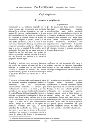 M. Vitruvii Pollionis De Architectura Opus in Libris Decem
223
Capítulo primero
El universo y los planetas
Caput Primum
Ciertamente es un fenómeno regulado por la
mente divina, que proporciona una profunda
admiración a quienes consideran por qué la
sombra del gnomon, en el equinoccio, es de una
determinada longitud en Atenas, de otra diferente
en Alejandría y también distinta en Roma; en
Placencia su longitud es diversa, como lo es en
otras partes del mundo. Esta es la causa de que
sean muy diferentes los trazos y las sombras que
proyectan los relojes, cuando nos referimos a un
lugar o a otro: la longitud de las sombras en el
equinoccio determina de un modo concreto la
disposición de los analemas1
, que actúan de
referencia para fijar los husos horarios, de acuerdo
con las sombras del gnomon y la ubicación
geográfica de cada lugar.
[1] Ea autem sunt divina mente comparata
habentque admirationem magnam
considerantibus, quod umbra gnomonis
aequinoctialis alia magnitudine est Athenis, alia
Alexandriae, alia Romae, non eadem Placentiae
ceterisque orbis terrarum locis. Itaque longe
aliter distant descriptionis horologiorum
locorum mutationibus. Umbrarum enim
aequinoctialium magnitudinibus designantur
analemmatorum formae, e quibus perficiuntur
ad rationem locorum et umbrae gnomonum
horarum descriptiones.
Se define el analema como un exacto diagrama
que resulta de observar el curso del Sol y de
constatar la sombra que va creciendo hasta
alcanzar el solsticio de invierno; por medios
arquitectónicos y gracias a los trazos del compás
se posibilita descubrir los efectos del sol en el
universo.
Analemma est ratio conquisita solis cursu et
umbrae crescentis ad brumam observatione
inventa, e qua per rationes architectonicas
circinique descriptiones est inventus effectus in
mundo.
El universo es la expresión totalizadora de todas
las sustancias naturales; comprende también al
firmamento con sus constelaciones,
armónicamente dispuestas. El universo gira
continuamente en torno a la tierra y al mar,
apoyado en unos goznes situados en los extremos
de su eje. El poder de la naturaleza ha dispuesto y
colocado en estos untos los ejes como si fueran los
centros: uno, desde la tierra y el mar hasta lo más
alto del universo más allá de las estrellas de la Osa
Mayor y el otro, en la parte diametralmente
opuesta, debajo de la tierra, en la región del
mediodía; rodeando estos ejes, la misma
naturaleza ha construido unos anillos, como si
fuera con el torno, que en griego se denominan
«apsides» y que permiten el movimiento circular y
eterno del universo. La tierra y el mar ocupan de
[2] Mundus autem est omnium naturae rerum
conceptio summa caelumque sideribus
conformatum. Id volvitur continenter circum
terram atque mare per axis cardines extremos.
Namque in his locis naturalis potestas ita
architectata est conlocavitque cardines
tamquam centra, unum a terra inmane in
summo mundo ac post ipsas stellas
septentrionum, alterum trans contra sub terra in
meridianis partibus, ibique circum eos cardines
orbiculos circum centra uti in torno perfecit,
qui graece apsides nominantur, per quos
pervolitat sempiterno caelum. Ita media terra
cum mari centri loco naturaliter est conlocata.
1
En el Capítulo séptimo ofrece Vitruvio una detallada descripción de los analemas.
 