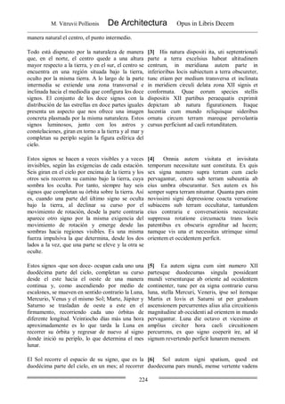 M. Vitruvii Pollionis De Architectura Opus in Libris Decem
224
manera natural el centro, el punto intermedio.
Todo está dispuesto por la naturaleza de manera
que, en el norte, el centro quede a una altura
mayor respecto a la tierra, y en el sur, el centro se
encuentra en una región situada bajo la tierra,
oculto por la misma tierra. A lo largo de la parte
intermedia se extiende una zona transversal e
inclinada hacia el mediodía que configura los doce
signos. El conjunto de los doce signos con la
distribución de las estrellas en doce partes iguales
presenta un aspecto que nos ofrece una imagen
concreta plasmada por la misma naturaleza. Estos
signos luminosos, junto con los astros y
constelaciones, giran en torno a la tierra y al mar y
completan su periplo según la figura esférica del
cielo.
[3] His natura dispositi ita, uti septentrionali
parte a terra excelsius habeat altitudinem
centrum, in meridiana autem parte in
inferioribus locis subiectum a terra obscureter,
tunc etiam per medium transversa et inclinata
in meridiem circuli delata zona XII signis et
conformata. Quae eorum species stellis
dispositis XII partibus peraequatis exprimit
depictam ab natura figurationem. Itaque
lucentia cum mundo reliquisque sideribus
ornatu circum terram mareque pervolantia
cursus perficiunt ad caeli rotunditatem.
Estos signos se hacen a veces visibles y a veces
invisibles, según las exigencias de cada estación.
Seis giran en el cielo por encima de la tierra y los
otros seis recorren su camino bajo la tierra, cuya
sombra los oculta. Por tanto, siempre hay seis
signos que completan su órbita sobre la tierra. Así
es, cuando una parte del último signo se oculta
bajo la tierra, al declinar su curso por el
movimiento de rotación, desde la parte contraria
aparece otro signo por la misma exigencia del
movimiento de rotación y emerge desde las
sombras hacia regiones visibles. Es una misma
fuerza impulsiva la que determina, desde los dos
lados a la vez, que una parte se eleve y la otra se
oculte.
[4] Omnia autem visitata et invisitata
temporum necessitate sunt constituta. Ex quis
sex signa numero supra terram cum caelo
pervagantur, cetera sub terram subeuntia ab
eius umbra obscurantur. Sex autem ex his
semper supra terram nituntur. Quanta pars enim
novissimi signi depressione coacta versatione
subiacens sub terram occultatur, tantundem
eius contraria e conversationis necessitate
suppressa rotatione circumacta trans locis
patentibus ex obscuris egreditur ad lucem;
namque vis una et necessitas utrimque simul
orientem et occidentem perficit.
Estos signos -que son doce- ocupan cada uno una
duodécima parte del cielo, completan su curso
desde el este hacia el oeste de una manera
continua y, como ascendiendo por medio de
escalones, se mueven en sentido contrario la Luna,
Mercurio, Venus y el mismo Sol; Marte, Júpiter y
Saturno se trasladan de oeste a este en el
firmamento, recorriendo cada uno órbitas de
diferente longitud. Veintiocho días más una hora
aproximadamente es lo que tarda la Luna en
recorrer su órbita y regresar de nuevo al signo
donde inició su periplo, lo que determina el mes
lunar.
[5] Ea autem signa cum sint numero XII
partesque duodecumas singula possideant
mundi versenturque ab oriente ad occidentem
continenter, tunc per ea signa contrario cursu
luna, stella Mercuri, Veneris, ipse sol itemque
Martis et Iovis et Saturni ut per graduum
ascensionem percurrentes alius alia circuitionis
magnitudine ab occidenti ad orientem in mundo
pervagantur. Luna die octavo et vicesimo et
amplius circiter hora caeli circuitionem
percurrens, ex quo signo coeperit ire, ad id
signum revertendo perficit lunarem mensem.
El Sol recorre el espacio de su signo, que es la
duodécima parte del cielo, en un mes; al recorrer
[6] Sol autem signi spatium, quod est
duodecuma pars mundi, mense vertente vadens
 