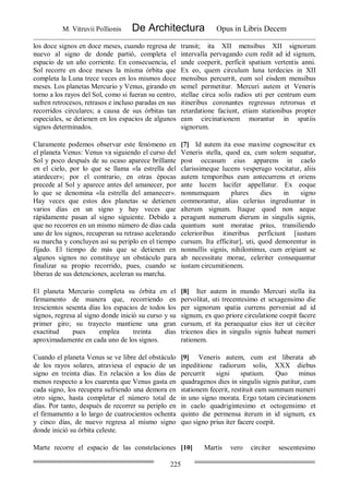 M. Vitruvii Pollionis De Architectura Opus in Libris Decem
225
los doce signos en doce meses, cuando regresa de
nuevo al signo de donde partió, completa el
espacio de un año corriente. En consecuencia, el
Sol recorre en doce meses la misma órbita que
completa la Luna trece veces en los mismos doce
meses. Los planetas Mercurio y Venus, girando en
torno a los rayos del Sol, como si fueran su centro,
sufren retrocesos, retrasos e incluso paradas en sus
recorridos circulares; a causa de sus órbitas tan
especiales, se detienen en los espacios de algunos
signos determinados.
transit; ita XII mensibus XII signorum
intervalla pervagando cum redit ad id signum,
unde coeperit, perficit spatium vertentis anni.
Ex eo, quem circulum luna terdecies in XII
mensibus percurrit, eum sol eisdem mensibus
semel permetitur. Mercuri autem et Veneris
stellae circa solis radios uti per centrum eum
itineribus coronantes regressus retrorsus et
retardatione faciunt, etiam stationibus propter
eam circinationem morantur in spatiis
signorum.
Claramente podemos observar este fenómeno en
el planeta Venus: Venus va siguiendo el curso del
Sol y poco después de su ocaso aparece brillante
en el cielo, por lo que se llama «la estrella del
atardecer»; por el contrario, en otras épocas
precede al Sol y aparece antes del amanecer, por
lo que se denomina «la estrella del amanecer».
Hay veces que estos dos planetas se detienen
varios días en un signo y hay veces que
rápidamente pasan al signo siguiente. Debido a
que no recorren en un mismo número de días cada
uno de los signos, recuperan su retraso acelerando
su marcha y concluyen así su periplo en el tiempo
fijado. El tiempo de más que se detienen en
algunos signos no constituye un obstáculo para
finalizar su propio recorrido, pues, cuando se
liberan de sus detenciones, aceleran su marcha.
[7] Id autem ita esse maxime cognoscitur ex
Veneris stella, quod ea, cum solem sequatur,
post occasum eius apparens in caelo
clarissimeque lucens vesperugo vocitatur, aliis
autem temporibus eum antecurrens et oriens
ante lucem lucifer appellatur. Ex eoque
nonnumquam plures dies in signo
commorantur, alias celerius ingrediuntur in
alterum signum. Itaque quod non aeque
peragunt numerum dierum in singulis signis,
quantum sunt moratae prius, transiliendo
celerioribus itineribus perficiunt [iustum
cursum. Ita efficitur], uti, quod demorentur in
nonnullis signis, nihilominus, cum eripiant se
ab necessitate morae, celeriter consequantur
iustam circumitionem.
El planeta Mercurio completa su órbita en el
firmamento de manera que, recorriendo en
trescientos sesenta días los espacios de todos los
signos, regresa al signo donde inició su curso y su
primer giro; su trayecto mantiene una gran
exactitud pues emplea treinta días
aproximadamente en cada uno de los signos.
[8] Iter autem in mundo Mercuri stella ita
pervolitat, uti trecentesimo et sexagensimo die
per signorum spatia currens perveniat ad id
signum, ex quo priore circulatione coepit facere
cursum, et ita peraequatur eius iter ut circiter
tricenos dies in singulis signis habeat numeri
rationem.
Cuando el planeta Venus se ve libre del obstáculo
de los rayos solares, atraviesa el espacio de un
signo en treinta días. En relación a los días de
menos respecto a los cuarenta que Venus gasta en
cada signo, los recupera sufriendo una demora en
otro signo, hasta completar el número total de
días. Por tanto, después de recorrer su periplo en
el firmamento a lo largo de cuatrocientos ochenta
y cinco días, de nuevo regresa al mismo signo
donde inició su órbita celeste.
[9] Veneris autem, cum est liberata ab
inpeditione radiorum solis, XXX diebus
percurrit signi spatium. Quo minus
quadragenos dies in singulis signis patitur, cum
stationem fecerit, restituit eam summam numeri
in uno signo morata. Ergo totam circinationem
in caelo quadrigintesimo et octogensimo et
quinto die permensa iterum in id signum, ex
quo signo prius iter facere coepit.
Marte recorre el espacio de las constelaciones [10] Martis vero circiter sescentesimo
 
