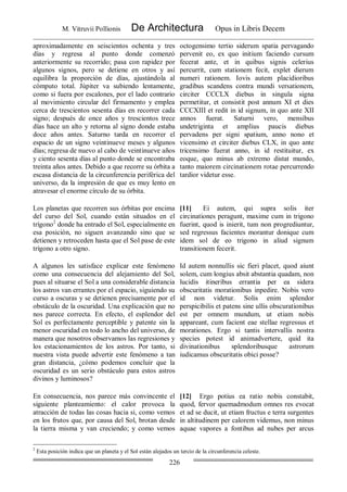 M. Vitruvii Pollionis De Architectura Opus in Libris Decem
226
aproximadamente en seiscientos ochenta y tres
días y regresa al punto donde comenzó
anteriormente su recorrido; pasa con rapidez por
algunos signos, pero se detiene en otros y así
equilibra la proporción de días, ajustándola al
cómputo total. Júpiter va subiendo lentamente,
como si fuera por escalones, por el lado contrario
al movimiento circular del firmamento y emplea
cerca de trescientos sesenta días en recorrer cada
signo; después de once años y trescientos trece
días hace un alto y retorna al signo donde estaba
doce años antes. Saturno tarda en recorrer el
espacio de un signo veintinueve meses y algunos
días; regresa de nuevo al cabo de veintinueve años
y ciento sesenta días al punto donde se encontraba
treinta años antes. Debido a que recorre su órbita a
escasa distancia de la circunferencia periférica del
universo, da la impresión de que es muy lento en
atravesar el enorme círculo de su órbita.
octogensimo tertio siderum spatia pervagando
pervenit eo, ex quo initium faciendo cursum
fecerat ante, et in quibus signis celerius
percurrit, cum stationem fecit, explet dierum
numeri rationem. Iovis autem placidioribus
gradibus scandens contra mundi versationem,
circiter CCCLX diebus in singula signa
permetitur, et consistit post annum XI et dies
CCCXIII et redit in id signum, in quo ante XII
annos fuerat. Saturni vero, mensibus
undetriginta et amplius paucis diebus
pervadens per signi spatium, anno nono et
vicensimo et circiter diebus CLX, in quo ante
tricensimo fuerat anno, in id restituitur, ex
eoque, quo minus ab extremo distat mundo,
tanto maiorem circinationem rotae percurrendo
tardior videtur esse.
Los planetas que recorren sus órbitas por encima
del curso del Sol, cuando están situados en el
trígono2
donde ha entrado el Sol, especialmente en
esa posición, no siguen avanzando sino que se
detienen y retroceden hasta que el Sol pase de este
trígono a otro signo.
[11] Ei autem, qui supra solis iter
circinationes peragunt, maxime cum in trigono
fuerint, quod is inierit, tum non progrediuntur,
sed regressus facientes morantur donique cum
idem sol de eo trigono in aliud signum
transitionem fecerit.
A algunos les satisface explicar este fenómeno
como una consecuencia del alejamiento del Sol,
pues al situarse el Sol a una considerable distancia
los astros van errantes por el espacio, siguiendo su
curso a oscuras y se detienen precisamente por el
obstáculo de la oscuridad. Una explicación que no
nos parece correcta. En efecto, el esplendor del
Sol es perfectamente perceptible y patente sin la
menor oscuridad en todo lo ancho del universo, de
manera que nosotros observamos las regresiones y
los estacionamientos de los astros. Por tanto, si
nuestra vista puede advertir este fenómeno a tan
gran distancia, ¿cómo podemos concluir que la
oscuridad es un serio obstáculo para estos astros
divinos y luminosos?
Id autem nonnullis sic fieri placet, quod aiunt
solem, cum longius absit abstantia quadam, non
lucidis itineribus errantia per ea sidera
obscuritatis morationibus inpedire. Nobis vero
id non videtur. Solis enim splendor
perspicibilis et patens sine ullis obscurationibus
est per omnem mundum, ut etiam nobis
appareant, cum facient eae stellae regressus et
morationes. Ergo si tantis intervallis nostra
species potest id animadvertere, quid ita
divinationibus splendoribusque astrorum
iudicamus obscuritatis obici posse?
En consecuencia, nos parece más convincente el
siguiente planteamiento: el calor provoca la
atracción de todas las cosas hacia si, como vemos
en los frutos que, por causa del Sol, brotan desde
la tierra misma y van creciendo; y como vemos
[12] Ergo potius ea ratio nobis constabit,
quod, fervor quemadmodum omnes res evocat
et ad se ducit, ut etiam fructus e terra surgentes
in altitudinem per calorem videmus, non minus
aquae vapores a fontibus ad nubes per arcus
2
Esta posición indica que un planeta y el Sol están alejados un tercio de la circunferencia celeste.
 