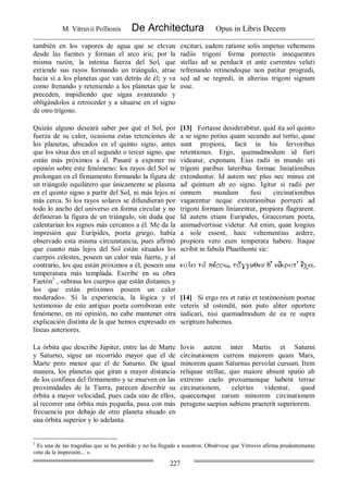 M. Vitruvii Pollionis De Architectura Opus in Libris Decem
227
también en los vapores de agua que se elevan
desde las fuentes y forman el arco iris; por la
misma razón, la intensa fuerza del Sol, que
extiende sus rayos formando un triángulo, atrae
hacia sí a los planetas que van detrás de él; y va
como frenando y reteniendo a los planetas que le
preceden, impidiendo que sigan avanzando y
obligándolos a retroceder y a situarse en el signo
de otro trígono.
excitari, eadem ratione solis impetus vehemens
radiis trigoni forma porrectis insequentes
stellas ad se perducit et ante currentes veluti
refrenando retinendoque non patitur progredi,
sed ad se regredi, in alterius trigoni signum
esse.
Quizás alguno deseará saber por qué el Sol, por
fuerza de su calor, ocasiona estas retenciones de
los planetas, ubicados en el quinto signo, antes
que los situa dos en el segundo o tercer signo, que
están más próximos a él. Pasaré a exponer mi
opinión sobre este fenómeno: los rayos del Sol se
prolongan en el firmamento formando la figura de
un triángulo equilátero que únicamente se plasma
en el quinto signo a partir del Sol, ni más lejos ni
más cerca. Si los rayos solares se difundieran por
todo lo ancho del universo en forma circular y no
definieran la figura de un triángulo, sin duda que
calentarían los signos más cercanos a él. Me da la
impresión que Eurípides, poeta griego, había
observado esta misma circunstancia, pues afirmó
que cuanto más lejos del Sol están situados los
cuerpos celestes, poseen un calor más fuerte, y al
contrario, los que están próximos a él, poseen una
temperatura más templada. Escribe en su obra
Faetón3
, «abrasa los cuerpos que están distantes y
los que están próximos poseen un calor
moderado». Si la experiencia, la lógica y el
testimonio de este antiguo poeta corroboran este
fenómeno, en mi opinión, no cabe mantener otra
explicación distinta de la que hemos expresado en
líneas anteriores.
[13] Fortasse desiderabitur, quid ita sol quinto
a se signo potius quam secundo aut tertio, quae
sunt propiora, facit in his fervoribus
retentiones. Ergo, quemadmodum id fieri
videatur, exponam. Eius radii in mundo uti
trigoni paribus lateribus formae liniationibus
extenduntur. Id autem nec plus nec minus est
ad quintum ab eo signo. Igitur si radii per
omnem mundum fusi circinationibus
vagarentur neque extentionibus porrecti ad
trigoni formam liniarentur, propiora flagrarent.
Id autem etiam Euripides, Graecorum poeta,
animadvertisse videtur. Ait enim, quae longius
a sole essent, haec vehementius ardere,
propiora vero eum temperata habere. Itaque
scribit in fabula Phaethonte sic:
[14] Si ergo res et ratio et testimonium poetae
veteris id ostendit, non puto aliter oportere
iudicari, nisi quemadmodum de ea re supra
scriptum habemus.
La órbita que describe Júpiter, entre las de Marte
y Saturno, sigue un recorrido mayor que el de
Marte pero menor que el de Saturno. De igual
manera, los planetas que giran a mayor distancia
de los confines del firmamento y se mueven en las
proximidades de la Tierra, parecen describir su
órbita a mayor velocidad, pues cada uno de ellos,
al recorrer una órbita más pequeña, pasa con más
frecuencia por debajo de otro planeta situado en
una órbita superior y lo adelanta.
Iovis autem inter Martis et Saturni
circinationem currens maiorem quam Mars,
minorem quam Saturnus pervolat cursum. Item
reliquae stellae, quo maiore absunt spatio ab
extremo caelo proxumamque habent terrae
circinationem, celerius videntur, quod
quaecumque earum minorem circinationem
peragens saepius subiens praeterit superiorem.
3
Es una de las tragedias que se ha perdido y no ha llegado a nosotros. Obsérvese que Vitruvio afirma prudentemente
«me da la impresión... ».
 