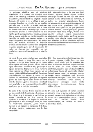 M. Vitruvii Pollionis De Architectura Opus in Libris Decem
228
Lo podemos clarificar con el siguiente
experimento: si se colocan siete hormigas en el
torno de un alfarero y se horadan siete canalitos
concéntricos, incrementando su longitud a mayor
distancia del centro, y si se obliga a que las
hormigas describan un círculo en su canalito
haciendo girar la rueda en sentido contrario,
forzosamente recorrerán su camino pero al revés
del sentido del torno; la hormiga que ocupe el
canalito más próximo al centro caminará con más
rapidez que la que ocupe el más alejado, y aunque
ésta se mueva también con rapidez concluirá su
recorrido en mucho más tiempo, debido a la
mayor longitud de su circunferencia; del mismo
modo, los planetas, avanzando en dirección
contraria al movimiento del universo, completan
su propio circuito; pero, por el movimiento del
cielo, los planetas son conducidos en sus
revoluciones y arrastrados a conformar la rotación
diaria.
[15] Quemadmodum, si in rota, qua figuli
utuntur, inpositae fuerint septem formicae
canalesque totidem in rota facti sint circum
centrum in imo adcrescentes ad extremum, in
quibus hae cogantur circinationem facere,
verseturque rota in alteram partem, necesse erit
eas contra rotae versationem nihil minus
adversus itinera perficere, et quae proximum
centrum habuerit, celerius pervagari, quaeque
extremum orbem rotae peragat, etiamsi aeque
celeriter ambulet, propter magnitudinem
circinationis multo tardius perficere cursum:
similiter astra nitentia contra mundi cursum
suis itineribus perficiunt circuitum, sed caeli
versatione redundationibus referuntur cotidiana
temporis circumlatione.
La causa de que unas estrellas sean templadas,
otras sean calientes y otras frías, parece ser la
siguiente: el fuego posee llamas que se elevan
hacia lugares más altos; por ello, el Sol, con sus
rayos abrasadores, calienta el éter, que ocupa el
espacio por encima de él y es por donde el planeta
Marte recorre su órbita; Marte resulta ser un
planeta cálido, debido al calor del Sol; Saturno es
extremadamente frío porque se mueve en los
confines del firmamento y pasa por las regiones
gélidas del cielo. Júpiter, como recorre su órbita
entre las de ambos, parece poseer una virtualidad
muy templada, ya que es una combinación del frío
y del calor, por su posición intermedia.
[16] Esse autem alias stellas temperatas, alias
ferventes, etiamque frigidas haec esse causa
videtur, quod omnis ignis in superiora loca
habet scandentem flammam. Ergo sol aethera,
qui est supra se, radiis exurens effecit
candentem, in quibus locis habet cursum Martis
stella; itaque fervens ab ardore solis efficitur.
Saturni autem, quod est proxima extremo
mundo tangit congelatas caeli regiones;
vehementer est frigida. Ex eo Iovis, cum inter
utriusque circuitiones habet cursum, a
refrigeratione caloreque eorum medio
convenientes temperatissimosque habere
videtur effectus.
Tal como lo he recibido de mis maestros así he
ido exponiendo todo lo referente a la zona de los
doce signos y a la actividad y movimiento en
sentido contrario de los siete planetas; he
explicado la etiología y la proporción numérica
que controlan su paso de un signo a otro, así como
sus revoluciones circulares. Ahora pasaré a
explicar la luz creciente y menguante de la luna,
tal como nuestros predecesores nos lo han
transmitido.
De zona XII signorum et septem astrorum
contrario opere ac cursu, quibus rationibus et
numeris transeunt e signis in signa, et circuitum
eorum, uti a praeceptoribus accepi, exposui;
nunc de crescenti lumine lunae
deminutioneque, uti traditum est nobis a
maioribus, dicam.
 