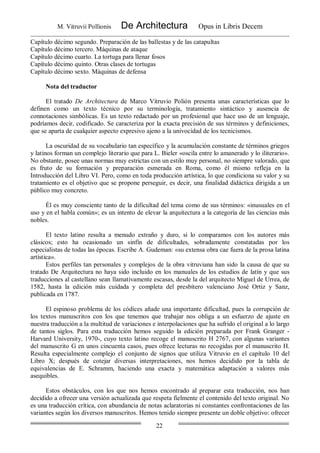 M. Vitruvii Pollionis De Architectura Opus in Libris Decem
22
Capítulo décimo segundo. Preparación de las ballestas y de las catapultas
Capítulo décimo tercero. Máquinas de ataque
Capítulo décimo cuarto. La tortuga para llenar fosos
Capítulo décimo quinto. Otras clases de tortugas
Capítulo décimo sexto. Máquinas de defensa
Nota del traductor
El tratado De Architectura de Marco Vitruvio Polión presenta unas características que lo
definen como un texto técnico por su terminología, tratamiento sintáctico y ausencia de
connotaciones simbólicas. Es un texto redactado por un profesional que hace uso de un lenguaje,
podríamos decir, codificado. Se caracteriza por la exacta precisión de sus términos y definiciones,
que se aparta de cualquier aspecto expresivo ajeno a la univocidad de los tecnicismos.
La oscuridad de su vocabulario tan específico y la acumulación constante de términos griegos
y latinos forman un complejo literario que para L. Bieler «oscila entre lo amanerado y lo iliterario».
No obstante, posee unas normas muy estrictas con un estilo muy personal, no siempre valorado, que
es fruto de su formación y preparación esmerada en Roma, como él mismo refleja en la
Introducción del Libro VI. Pero, como en toda producción artística, lo que condiciona su valor y su
tratamiento es el objetivo que se propone perseguir, es decir, una finalidad didáctica dirigida a un
público muy concreto.
Él es muy consciente tanto de la dificultad del tema como de sus términos: «inusuales en el
uso y en el habla común»; es un intento de elevar la arquitectura a la categoría de las ciencias más
nobles.
El texto latino resulta a menudo extraño y duro, si lo comparamos con los autores más
clásicos; esto ha ocasionado un sinfín de dificultades, sobradamente constatadas por los
especialistas de todas las épocas. Escribe A. Gudeman: «su extensa obra cae fuera de la prosa latina
artística».
Estos perfiles tan personales y complejos de la obra vitruviana han sido la causa de que su
tratado De Arquitectura no haya sido incluido en los manuales de los estudios de latín y que sus
traducciones al castellano sean llamativamente escasas, desde la del arquitecto Miguel de Urrea, de
1582, hasta la edición más cuidada y completa del presbítero valenciano José Ortiz y Sanz,
publicada en 1787.
El espinoso problema de los códices añade una importante dificultad, pues la corrupción de
los textos manuscritos con los que tenemos que trabajar nos obliga a un esfuerzo de ajuste en
nuestra traducción a la multitud de variaciones e interpolaciones que ha sufrido el original a lo largo
de tantos siglos. Para esta traducción hemos seguido la edición preparada por Frank Granger -
Harvard University, 1970-, cuyo texto latino recoge el manuscrito H 2767, con algunas variantes
del manuscrito G en unos cincuenta casos, pues ofrece lecturas no recogidas por el manuscrito H.
Resulta especialmente complejo el conjunto de signos que utiliza Vitruvio en el capítulo 10 del
Libro X; después de cotejar diversas interpretaciones, nos hemos decidido por la tabla de
equivalencias de E. Schramm, haciendo una exacta y matemática adaptación a valores más
asequibles.
Estos obstáculos, con los que nos hemos encontrado al preparar esta traducción, nos han
decidido a ofrecer una versión actualizada que respeta fielmente el contenido del texto original. No
es una traducción crítica, con abundancia de notas aclaratorias ni constantes confrontaciones de las
variantes según los diversos manuscritos. Hemos tenido siempre presente un doble objetivo: ofrecer
 