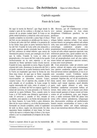 M. Vitruvii Pollionis De Architectura Opus in Libris Decem
229
Capítulo segundo
Fases de la Luna
Caput Secundum
He aquí la teoría de Beroso4
, que llegó desde la
ciudad o país de los caldeos y divulgó en Asia la
ciencia de su propia ciudad natal: la Luna es un
globo mitad luminoso y mitad de color azul oscuro;
cuando completa su recorrido y pasa bajo el disco
del Sol, en ese momento es atraída por los rayos, y
la fuerza del calor del Sol -debido a la potencia de
la luz Solar- hace girar su parte luminosa hacia la
luz del Sol. Cuando la Luna sufre esta atracción y
su parte superior queda orientada hacía la esfera
del Sol, entonces su mitad inferior -que carece de
iluminación parece oscura, por analogía con el aire
que la rodea. Cuando la Luna se sitúa en
perpendicular a los rayos del Sol, toda la luz queda
exclusivamente en su cara superior y en esa
situación se llama «primera Luna» (Luna nueva).
Cuando la Luna, siguiendo su curso, llega a la parte
oriental del cielo, disminuye la atracción del Sol y
el borde extremo de su parte luminosa emite hacia
la Tierra un resplandor que tiene la forma de una
línea muy tenue; de aquí que se llame «segunda
Luna». Según va retrasando su rotación diaria,
sucesivamente se denomina «tercera Luna»,
«cuarta Luna». En el séptimo día, cuando el Sol
está situado en el occidente, la Luna ocupa la
región intermedia del cielo, entre el oriente y el
occidente y, al distar del Sol un espacio igual a la
mitad del universo, la Luna presenta a la Tierra la
mitad de su parte brillante. Pero, cuando entre la
Luna y el Sol media una distancia equivalente a
todo el universo y cuando el Sol, situado al
occidente, está opuesto o en frente del principio de
las fases lunares, la Luna brilla a gran distancia
libre de los rayos solares y, en el día decimocuarto,
formando un círculo completo, emite el esplendor
de todo su disco; según van decreciendo los días
siguientes hasta completar el mes lunar, la Luna
vuelve de nuevo a situarse bajo el disco y los rayos
solares y así va completando el cómputo de los días
del mes.
[1] Berosus, qui ab Chaldaeorum civitate
sive natione progressus in Asia etiam
disciplinam Chaldaicam patefecit, ita est
professus:
Pilam esse ex dimidia parte candentem,
reliqua habere caeruleo colore. Cum autem
cursum itineris sui peragens subiret sub orbem
solis, tunc eam radiis et impetu caloris corripi
convertique candentem propter eius
proprietatem luminis ad lumen. Cum autem ea
vocata ad solis orbem superiora spectent, tunc
inferiorem partem eius, quod candens non sit,
propter aeris similitudinem obscuram videri.
Cum ad perpendiculum esset ad eius radios,
totum lumen ad superiorem speciem retineri,
et tunc eam vocari primam.
[2] Cum praeteriens vadat ad orientis caeli
partes, relaxari ab impetu solis extremamque
eius partem candentiae oppido quam tenui
linia ad terram mittere splendorem, et ita ex eo
eam secundam vocari. Cotidiana autem
versationis remissione tertiam, quartam in dies
numerari. Septimo die, sol sit ad occidentem,
[luna autem inter orientem et occidentem]
medias caeli teneat regiones, quod dimidia
parte caeli spatio distaret a sole, item
dimidiam candentiae conversam habere ad
terram. Inter solem vero et lunam cum distet
totum mundi spatium et lunae orienti sol trans
contra sit ad occidentem, eam, quo longius
arsit, a radiis remissam XIIII die plena rota
totius orbis mittere splendorem, reliquosque
dies decrescentia cotidiana ad perfectionem
lunaris mensis versationibus et cursu a sole
revocationibus subire sub rotam radiosque
eius et iam menstruas dierum efficere rationes.
Pasaré a exponer ahora lo que nos ha transmitido [3] Uti autem Aristarchus Samius
4
Astrónomo babilonio del siglo IV a.C.
 
