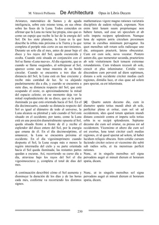 M. Vitruvii Pollionis De Architectura Opus in Libris Decem
230
Aristarco, matemático de Samos y de aguda
inteligencia, sobre este mismo tema, en sus obras
sobre las fases de la Luna. Todos coinciden en
afirmar que la Luna no tiene luz propia, sino que es
como un espejo que recibe la luz de la energía del
Sol. De los siete planetas, la Luna es la que
describe la órbita más próxima a la Tierra y la que
completa el periplo más corto en sus movimientos.
Durante un solo día al mes, antes de pasar bajo el
disco y los rayos del Sol, queda oscurecida y
oculta. Cuando está situada en conjunción con el
Sol se llama «Luna nueva». Al día siguiente, que es
cuando se llama «segunda», al sobrepasar al Sol,
aparece como una tenue muestra de su borde
circular. Cuando se encuentra a tres días de
distancia del Sol, la Luna está en fase creciente y
recibe más cantidad de luz. Se va alejando
paulatinamente día a día, y cuarido se encuentra a
siete días, su distancia respecto del Sol, que está
ocupando el oeste, es aproximadamente la mitad
del espacio celeste; en ese momento deja ver la
mitad resplandeciente de su disco, que es la parte
iluminada ya que está orientada hacia el Sol. En el
día decimocuarto, cuando su distancia respecto del
Sol es igual al diámetro de todo el universo, la
Luna alcanza su plenitud y sale cuando el Sol está
situado en el occidente; por tanto, como la Luna
está en una posición diametralmente opuesta al Sol,
queda situada frente a frente de él y recibe el
esplendor del disco entero del Sol, por la energía
que emana de él. En el día decimoséptimo, al
amanecer, la Luna se encuentra próxima al
occidente. En el día vigesimoprimero cuando
despunta el Sol, la Luna ocupa más o menos la
región intermedia del cielo y su parte orientada
hacia el Sol queda iluminada; las restantes partes
quedan a oscuras. Así, recorriendo su curso día a
día, atraviesa bajo los rayos del Sol el día
vigesimooctavo y, completa el total de días del
mes.
mathematicus vigore magno rationes varietatis
disciplinis de eadem reliquit, exponam. Non
enim latet lunam suum propriumque non
habere lumen, sed esse uti speculum et ab
solis impetu recipere splendorem. Namque
luna de septem astris circulum proximum
terrae in cursibus minimum pervagatur. Ita
quot mensibus sub rotam solis radiosque uno
die, antequam praeterit, latens obscuratur.
Cum est cum sole, nova vocatur. Postero
autem die, quo numeratur secunda, praeteriens
ab sole visitationem facit tenuem extremae
rotundationis. Cum triduum recessit ab sole,
crescit et plus inluminatur. Cotidie vero
discendens cum pervenit ad diem septimum,
distans a sole occidente circiter medias caeli
regiones, dimidia luce, et eius quae ad solem
pars spectat, ea est inluminata.
[4] Quarto autem decumo die, cum in
diametro spatio totius mundi absit ab sole,
perficitur plena et oritur, cum sol sit ad
occidentem, ideo quod totum spatium mundi
distans consistit contra et impetu solis totius
orbis in se recipit splendorem. Septumo
decumo die cum sol oriatur, ea pressa est ad
occidentem. Vicensimo et altero die cum sol
est exortus, luna tenet circiter caeli medias
regiones, et id quod spectat ad solem, id habet
lucidum reliquis obscura. Item cotidie cursum
faciendo circiter octavo et vicensimo die subit
sub radios solis, et ita menstruas perficit
rationes.
Nunc, ut in singulis mensibus sol signa
pervadens auget et minuit dierum et horarum
spatia, dicam.
A continuación describiré cómo el Sol aumenta y
disminuye la duración de los días y de las horas
cada mes, conforme va recorriendo los distintos
signos.
Nunc, ut in singulis mensibus sol signa
pervadens auget et minuit dierum et horarum
spatia, dicam.
 